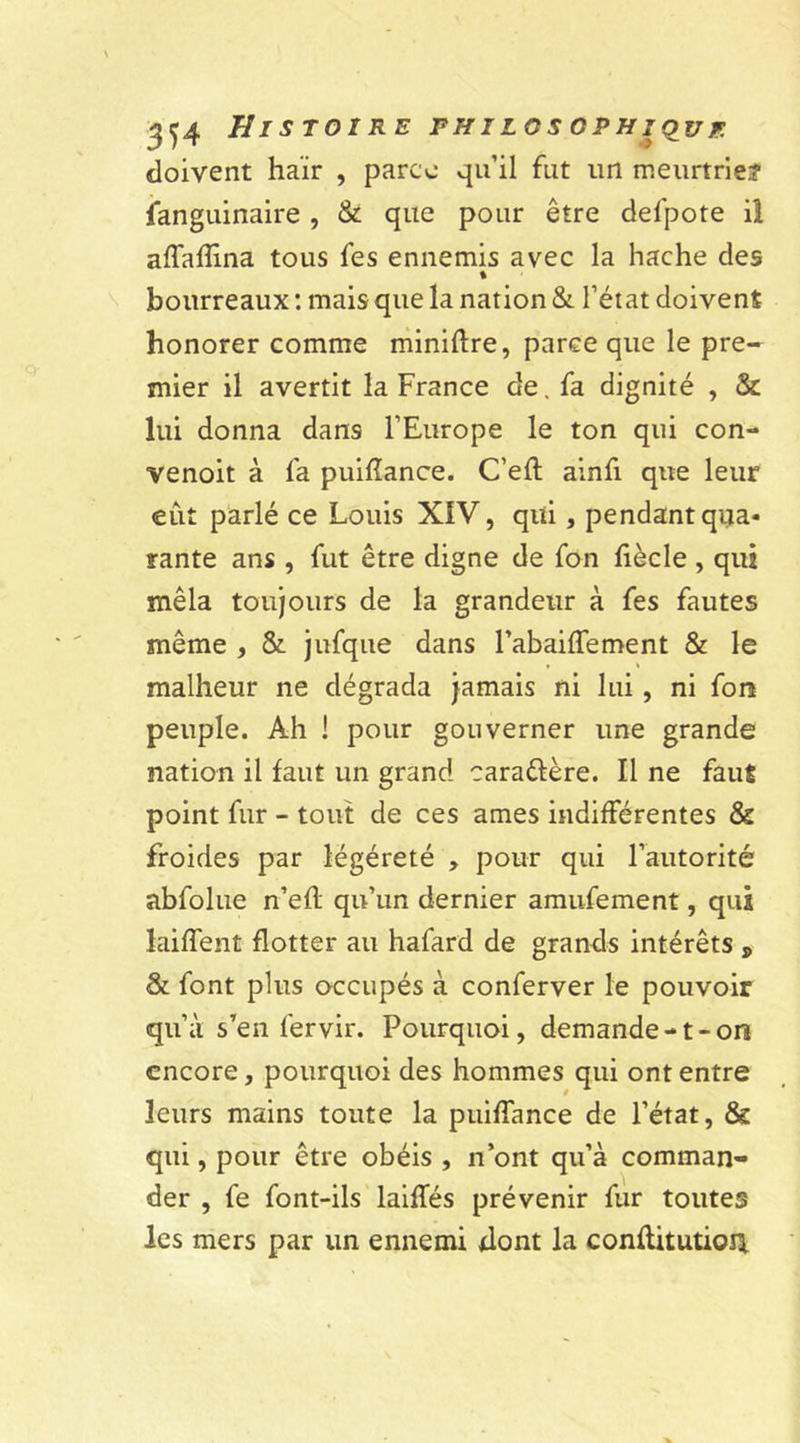 doivent haïr , parce qu’il fut un meurtrie? fanguinaire , &amp; que pour être defpote il affafîina tous fes ennemis avec la hache des % bourreaux : mais que la nation &amp; l’état doivent honorer comme minière, parce que le pre- mier il avertit la France de. fa dignité , &amp;: lui donna dans l’Europe le ton qui con- venoit à fa puifïance. C’eft ainfi que leur eût parlé ce Louis XIV, qui, pendant qua- rante ans , fut être digne de fon fiècle , qui mêla toujours de la grandeur à fes fautes même , &amp; jufque dans l’abaiffement &amp; le malheur ne dégrada jamais ni lui, ni font peuple. Ah ! pour gouverner une grande nation il faut un grand carattère. Il ne faut point fur - tout de ces âmes indifférentes &amp; froides par légéreté , pour qui l’autorité abfolue n’efl qu’un dernier amufement, qui laiffent flotter au hafard de grands intérêts * &amp; font plus occupés à conferver le pouvoir qu’à s’en fervir. Pourquoi, demande-1-on encore, pourquoi des hommes qui ont entre leurs mains toute la puiffance de l’état, &amp; qui, pour être obéis , n’ont qu’à comman- der , fe font-ils laiffés prévenir fur toutes les mers par un ennemi dont la conflitutiorj.