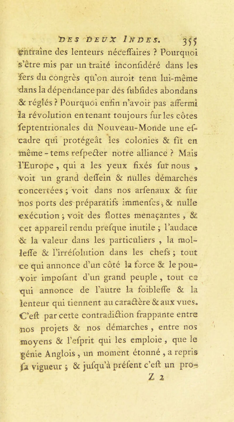 léntraîne des lenteurs néceffaires ? Pourquoi s’être mis par un traité inconfidéré dans les fers du congrès qu’on auroit tenu lui-même dans la dépendance par dés fubfides abondans &amp; réglés ? Pourquoi enfin n’avoir pas affermi la révolution en tenant toujours furies côtes feptentrionales du Nouveau-Monde une ef- cadre qui protégeât les colonies &amp; fit en même - tems refpeûer notre alliance ? Mais l’Europe , qui a les yeux fixés fur nous , Voit un grand deffein &amp; riulles démarches concertées ; voit dans nos arfenaux &amp; fur nos ports des préparatifs :mmenfes5&amp; nulle exécution ; voit des flottes menaçantes , &amp; cet appareil rendu prefque inutile ; l’audace la valeur dans les particuliers , la mol- leffe &amp; l’irréfolution dans les chefs ; tout ce qui annonce d’un côté la force &amp; le pou- voir impofant d’un grand peuple , tout ce qui annonce de l’autre la foibleffe &amp; la lenteur qui tiennent au cara&amp;ère &amp;aux vues. C’efl: par cette contradi&amp;ion frappante entre nos projets &amp; nos démarches , entre nos moyens &amp; l’efprit qui les emploie, que le génie Anglois , un moment étonné , a repris fa vigueur j &amp; jufqu’à préfent c’efl: un pro« Z 2