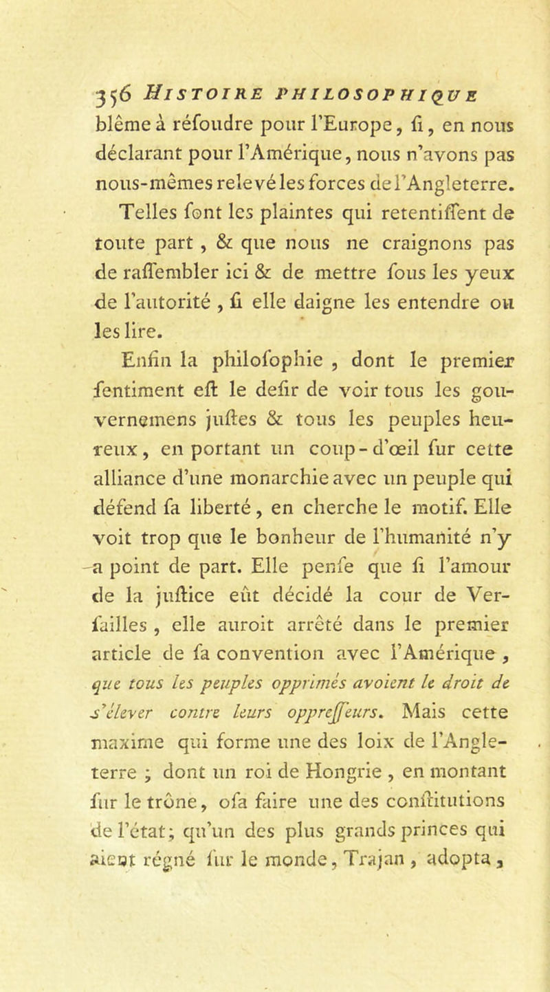 blême à réfoudre pour l’Europe, fi, en nous déclarant pour l’Amérique, nous n’avons pas nous-mêmes relevé les forces de l’Angleterre. Telles font les plaintes qui retentirent de toute part , &amp; que nous ne craignons pas de rafiembler ici &amp; de mettre fous les yeux de l’autorité , fi elle daigne les entendre ou les lire. Enfin la philofophie , dont le premier fentiment eft le defir de voir tous les gou- vernemens juftes &amp; tous les peuples heu- reux, en portant un coup-d’œil fur cette alliance d’une monarchie avec un peuple qui défend fa liberté, en cherche le motif. Elle voit trop que le bonheur de l’humanité n’y -a point de part. Elle penfe que fi l’amour de la juftice eût décidé la cour de Ver- lailles , elle auroit arrêté dans le premier article de fa convention avec l’Amérique , que tous les peuples opprimés avoient le droit de s'élever contre leurs opprejfeurs. Mais cette maxime qui forme une des loix de l’Angle- terre ; dont un roi de Hongrie , en montant fur le trême, ofa faire une des confiât ut ions de l’état; qu’un des plus grands princes qui aiegt régné fin* le monde, Trajan , adopta ,
