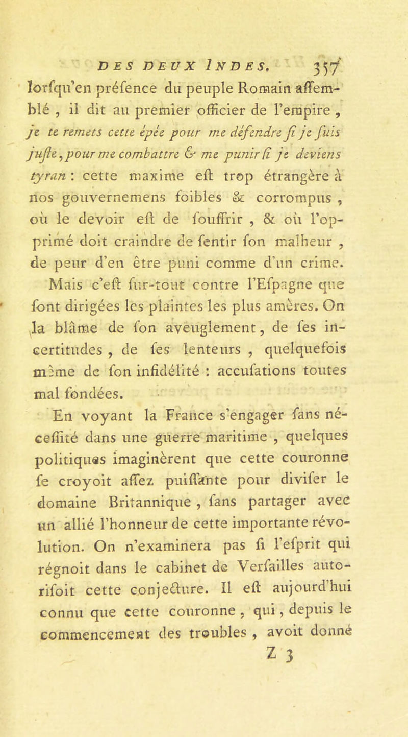 lorfqu’en préfence du peuple Romain affem- blé , il dit au premier officier de l’empire , je te remets cette épée pour me défendre fi je fuis jujle ,pour me combattre &amp; me punir (i je deviens tyran : cette maxime eft trop étrangère à nos gouvernemens foibles &amp; corrompus , où le devoir eft de fouffrir , &amp; où l’op- primé doit craindre de fentir fon malheur , de peur d’en être puni comme d’un crime. Mais c’eft fur-tout contre l’Efpagne que font dirigées les plaintes les plus amères. On la blâme de fon aveuglement, de les in- certitudes , de fes lenteurs , quelquefois mime de fon infidélité : accul'ations toutes mal fondées. En voyant la France s’engager fans ne- ceffité dans une guerre maritime , quelques politiques imaginèrent que cette couronne fe croyoit allez paillante pour divifer le domaine Britannique , fans partager avec un allié l’honneur de cette importante révo- lution. On n’examinera pas fi l’efprit qui régnoit dans le cabinet de Verfailles auto- rifoit cette conjecture. Il eft aujourd’hui connu que cette couronne , qui, depuis le eommencemest des troubles, avoit donné