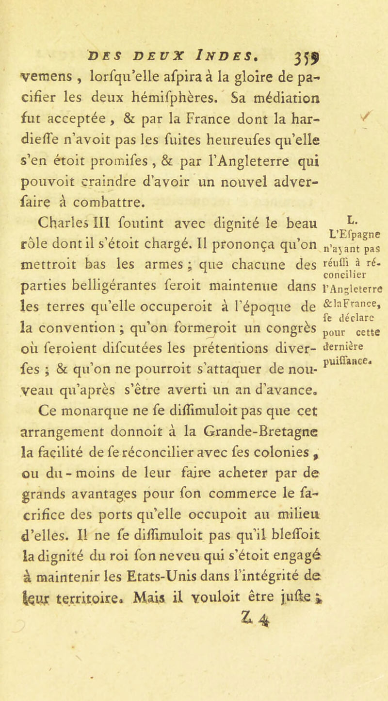 vemens , lorfqu’elle afpiraà la gloire de pa- cifier les deux hémifpnères. Sa médiation fut acceptée, &amp; par la France dont la har- diefie n’avoit pas les fuites heureufes qu’elle s’en étoit promifes , &amp; par l’Angleterre qui pouvoit craindre d’avoir un nouvel adver- faire à combattre. Charles III foutint avec dignité le beau U rôle dont il s’étoit chargé. Il prononça qu’on n’ajant pas mettroit bas les armes ; que chacune des réllffi à parties belligérantes feroit maintenue dans l’Angleterre les terres qu’elle occuperoit à l’époque de &amp;,aFrance» . . , - . fe déclare la convention ; qu on rormeroit un congrès p0Ul. cette où feroient difcutées les prétentions diver- dernière fes ; &amp; qu’on ne pourroit s’attaquer de nou- pulffance* veau qu’après s’être averti un an d’avance,, Ce monarque ne fe diflimuloit pas que cet arrangement donnoit à la Grande-Bretagne la facilité de fe réconcilier avec fes colonies , ou du - moins de leur faire acheter par de grands avantages pour fon commerce le fa- crifice des ports qu’elle occupoit au milieu d’elles. Il ne fe difiimuloit pas qu’il blefioit la dignité du roi fon neveu qui s’étoit engagé à maintenir les Etats-Unis dans l’intégrité de territoire. Mais il vouloit être julle i £4