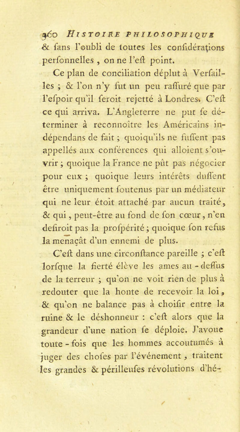 &amp; fans l’oubli de toutes les confidérapons perfonnelles , on ne lefl point. Ce plan de conciliation déplut à Verfail- les ; &amp; l’on n’y fut un peu raffuré que par l’efpoir qu’il feroit rejetté à Londresv C’eft ce qui arriva. L’Angleterre ne put fe dé- terminer à reconnoître les Américains in- dépendans de fait ; quoiqu’ils ne fufient pas appellés aux conférences qui alioient s’ou- vrir ; quoique la France ne pût pas négocier pour eux ; quoique leurs intérêts dallent être uniquement foutenus par un médiateur qui ne leur étoit attaché par aucun traité, &amp; qui, peut-être au fond de fon cœur, n’en deliroit pas la profpérité ; quoique fon refus la menaçât d’un ennemi de plus. C’elt dans une circonftance pareille ; c’ell lorfque la fierté élève les âmes au - deffus de la terreur ; qu’on ne voit rien de plus à redouter que la honte de recevoir la loi, &amp; qu’on ne balance pas à choifir entre la ruine &amp; le déshonneur : c’eft alors que la grandeur d’une nation fe déploie. J’avoue toute - fois que les hommes accoutumés à juger des chofes par l’événement, traitent les grandes &amp; périlleufes révolutions d’hé-