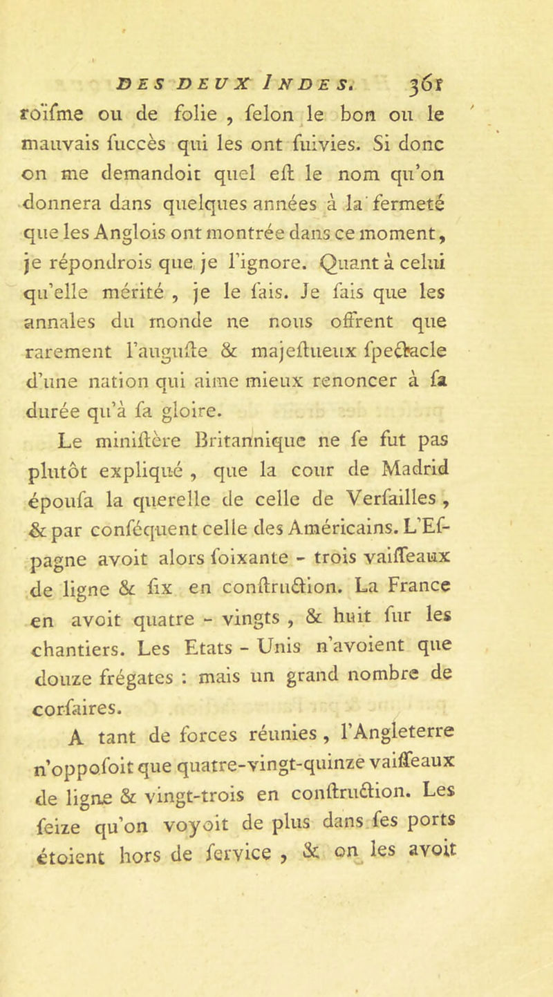 D E S D EU X 1 N D E S. 30Î roifme ou de folie , félon le bon ou le mauvais fuccès qui les ont fuivies. Si donc on me demandoit quel eft le nom qu’on donnera dans quelques années à la fermeté que les Anglois ont montrée dans ce moment, je répondrois que, je l’ignore. Quant à celui qu’elle mérité , je le fais. Je fais que les annales du monde ne nous offrent que rarement l’augufte &amp; majeflueux fpeébacle d’une nation qui aime mieux renoncer à fa durée qu’à fa gloire. Le miniflère Britannique ne fe fut pas plutôt expliqué , que la cour de Madrid époufa la querelle de celle de Verfailles , &amp; par conféquent celle des Américains. L’Ef- pagne avoit alors foixante - trois vaiffeaux de ligne &amp; Ex en conflruéfion. La France en avoit quatre - vingts , &amp; huit fur les chantiers. Les Etats - Unis n avoient que douze frégates : mais un grand nombre de corfaires. A tant de forces réunies , l’Angleterre n’oppofoit que quatre-vingt-quinze vaiffeaux de ligne &amp; vingt-trois en conftruéfion. Les feize qu’on voyoït de plus dans fes ports étoient hors de fer vice , &amp; on les avoit