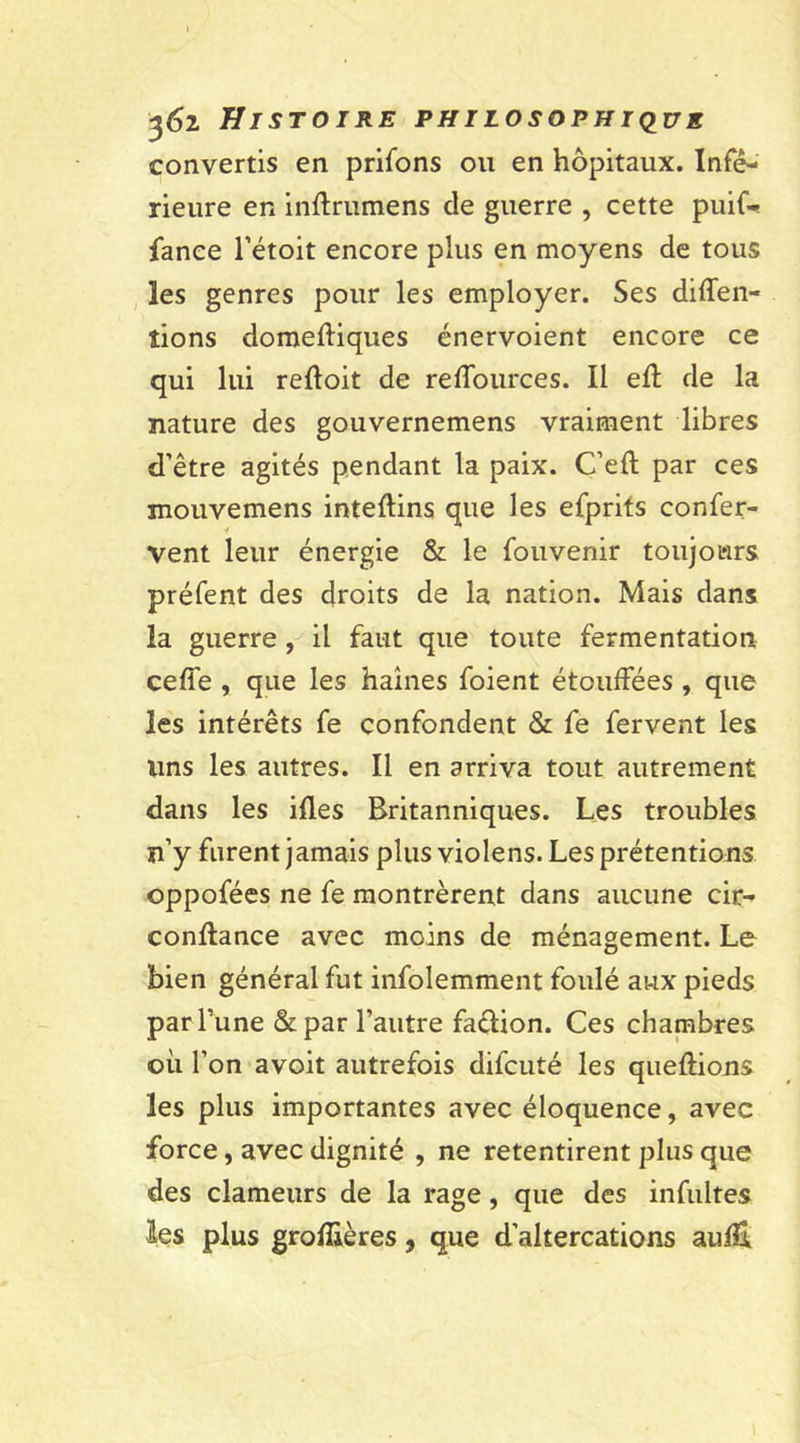 convertis en priions ou en hôpitaux. Infé- rieure en inftrumens de guerre , cette puif- fanee l’étoit encore plus en moyens de tous les genres pour les employer. Ses diffen- îions domeftiques énervoient encore ce qui lui reftoit de reffources. Il efl de la nature des gouvernemens vraiment libres d’être agités pendant la paix. C’eft par ces mouvemens inteftins que les efprits confer- vent leur énergie &amp; le fouvenir toujours préfent des droits de la nation. Mais dans la guerre , il faut que toute fermentation ceffe , que les haines foient étouffées , que les intérêts fe confondent &amp; fe fervent les lins les autres. Il en arriva tout autrement dans les ifles Britanniques. Les troubles n’y furent jamais plus violens. Les prétentions oppofées ne fe montrèrent dans aucune cir- conflance avec moins de ménagement. Le bien général fut infolemment foulé aux pieds par l’une &amp;par l’autre faêlion. Ces chambres où l’on avoit autrefois difcuté les queftions les plus importantes avec éloquence, avec force, avec dignité , ne retentirent plus que des clameurs de la rage, que des infultes les plus grofîières, que d’altercations aufE