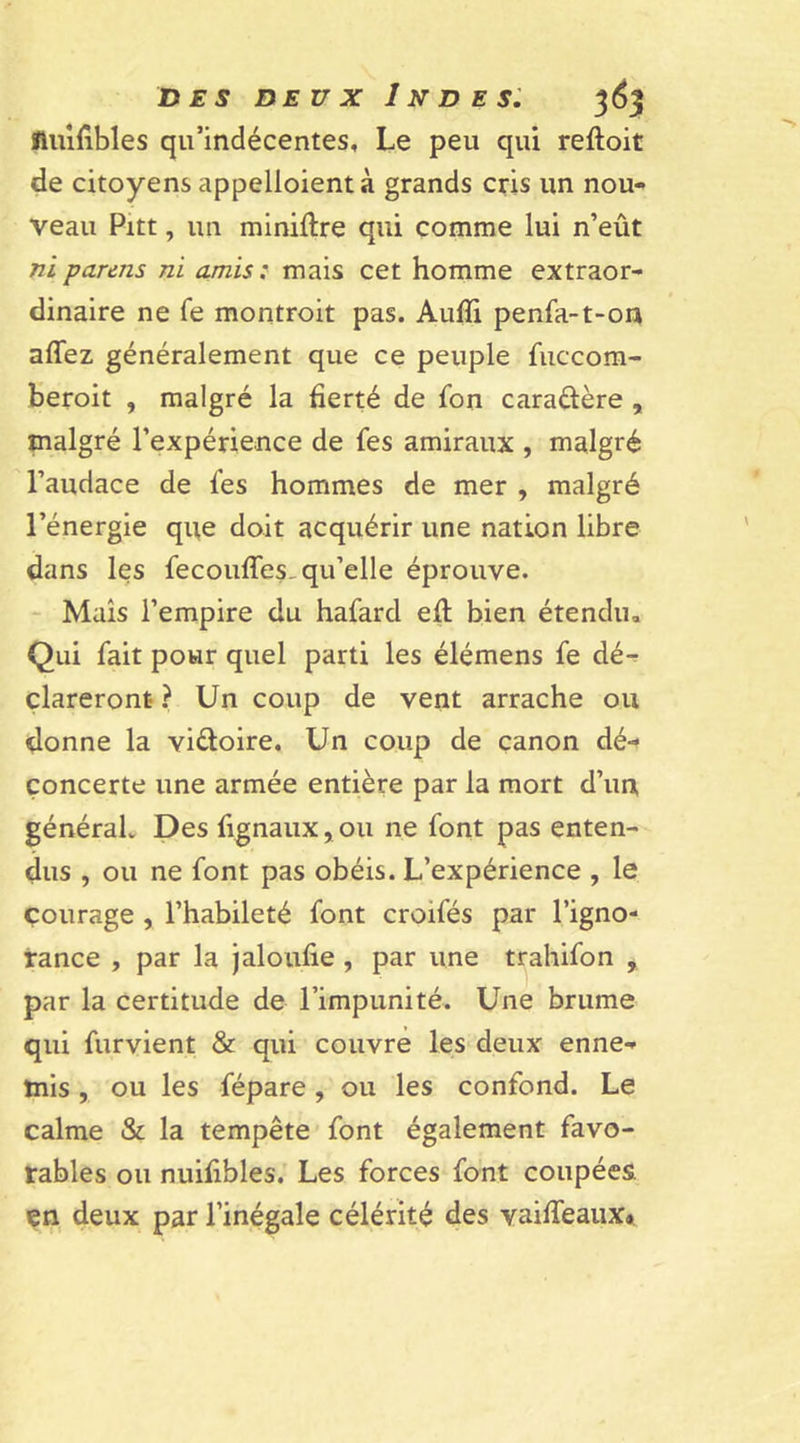 fluifibles qu’indécentes. Le peu qui reftoit de citoyens appelloient à grands cris un nou- veau Pitt, un miniftre qui comme lui n’eût ni parais ni amis : mais cet homme extraor- dinaire ne fe montroit pas. Aufïi penfa-t-on allez généralement que ce peuple fuccom- beroit , malgré la fierté de fon caraéière , malgré l’expérience de fes amiraux , malgré l’audace de les hommes de mer , malgré l’énergie que doit acquérir une nation libre dans les fecouffes. qu’elle éprouve. Mais l’empire du hafard eft bien étendu. Qui fait pour quel parti les élémens fe dé- clareront ? Un coup de vent arrache ou donne la vi&amp;oire. Un coup de canon dé- concerte une armée entière par la mort d’un général. Des fignaux, ou ne font pas enten- dus , ou ne font pas obéis. L’expérience , le courage , l’habileté font croifés par l’igno- rance , par la jaloufie , par une trahifon , par la certitude de l’impunité. Une brume qui furvient &amp; qui couvre les deux enne- mis , ou les fépare, ou les confond. Le calme &amp; la tempête font également favo- rables ou nuifibles. Les forces font coupées, çn deux par l’inégale célérité des vaiffeauxa