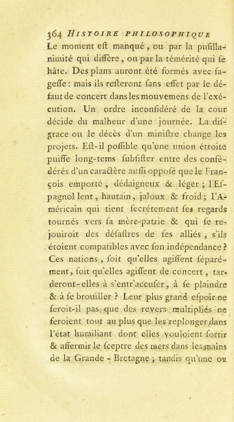 Le moment eft manqué , ou par la pufilla- nimité qui diffère, ou par la témérité qui fe hâte. Des plans auront été formés avec fa- geffe : mais ils relieront fans effet par le dé- faut de concert dans les mouvemens de l’exé- cution. Un ordre inconfidéré de la cour décide du malheur d’une journée. La dif- grace ou le décès d’un miniftre change les projets. EU-il poffible qu’une union étroite puiffe long-tems fubfffter entre des confé- dérés d’un caractère aufîioppofé que le Fran- çois emporté , dédaigneux &amp; léger ; 1E1- pagnollent, hautain, jaloux &amp; froid; l’A- méricain qui tient fecrétement les regards tournés vers fa mère-patrie &amp; qui fe re- jouiroit des défaflres de fes alliés , s’ils . étoient compatibles avec fon indépendance ? Ces nations , foit qu’elles agiffent féparé- ment, foit qu’elles agiffent de concert, tar- deront-elles à s’entr’accufer, à fe plaindre &amp; à fe brouiller ? Leur plus grand efpoir ne feroit-il pas que des revers multiplies ne feroient tout au plus que les replonger dans l’état humiliant dont elles youloient fortir &amp; affermir le Iceptre des raers dans lesjnains de la Grande - Bretagne ; tandis qu’une ou