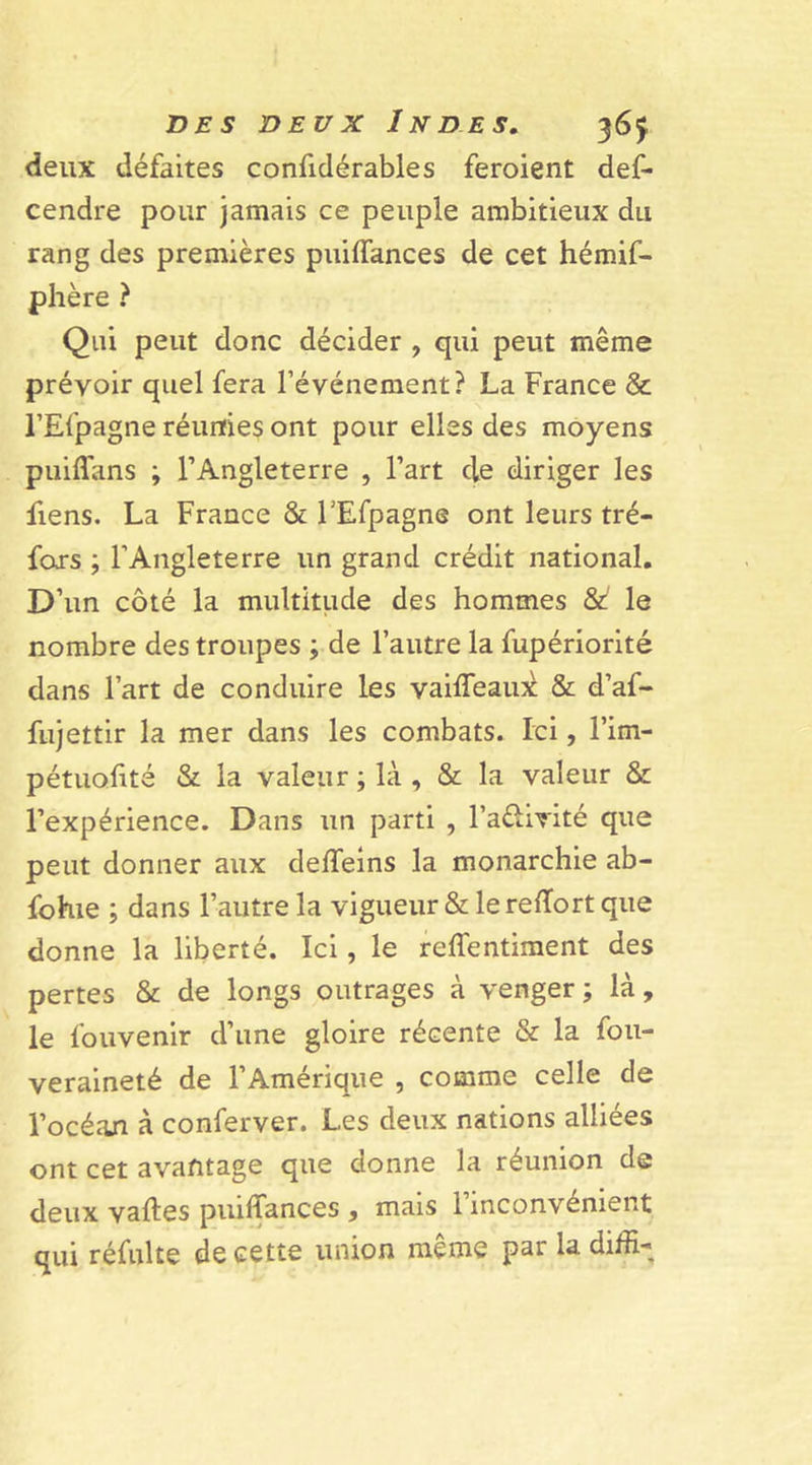 deux défaites confidérables feroient def* cendre pour jamais ce peuple ambitieux du rang des premières puiffances de cet hémif- phère ? Qui peut donc décider , qui peut même prévoir quel fera l’événement? La France &amp; l’Efpagne réunies ont pour elles des moyens puiffans ; l’Angleterre , l’art de diriger les fiens. La France &amp; FEfpagne ont leurs tré- foxs ; l’Angleterre un grand crédit national. D’un côté la multitude des hommes &amp; le nombre des troupes ; de l’autre la fupériorité dans l’art de conduire les vaifleaux &amp; d’af- fujettir la mer dans les combats. Ici, l’im- pétuofité &amp; la valeur ; là , &amp; la valeur &amp; l’expérience. Dans un parti , l’a&amp;ivité que peut donner aux deffeins la monarchie ab- fohie ; dans l’autre la vigueur &amp; le reftort que donne la liberté. Ici, le reffentiment des pertes &amp; de longs outrages à venger; là, le fouvenir d’une gloire récente &amp; la fou- veraineté de l’Amérique , comme celle de l’océan à conferver. Les deux nations alliées ont cet avantage que donne la réunion de deux vaftes puiffances , mais 1 inconvénient qui réfui te de cette union meme par la diffi-