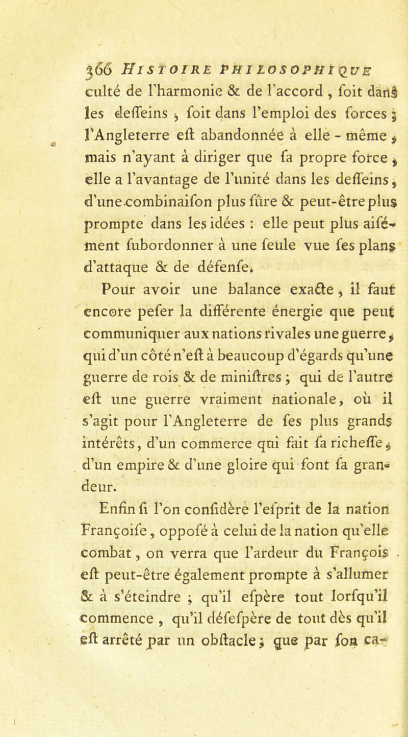 culté de l'harmonie & de l'accord , foit darlâ les de (Teins ■, foit dans l’emploi des forces ; l'Angleterre eft abandonnée à elle - même ÿ mais n’ayant à diriger que fa propre force i elle a l’avantage de l’unité dans les deffeins, d’une.combinaifon plus fure & peut-être plus prompte dans les idées : elle peut plus aifé-» ment fubordonner à une feule vue fes plans d’attaque & de défenfe* Pour avoir une balance exaéte , il faut encore pefer la différente énergie que peut communiquer aux nations rivales une guerre * qui d’un côté n’eft à beaucoup d’égards qu’une guerre de rois & de miniftres ; qui de l’autre eft une guerre vraiment nationale, où il s’agit pour l’Angleterre de fes plus grands intérêts, d’un commerce qui fait faricheffej d’un empire & d’une gloire qui font fa gran* deur. Enfin fi l’on confidère l’efprit de la nation Françoife, oppofé à celui de la nation qu’elle combat, on verra que l’ardeur du François . eft peut-être également prompte à s’allumer & à s’éteindre ; qu’il efpère tout lorfqu’il commence , qu’il défefpère de tout dès qu’il eft arrêté par un obftacle ; que par fon ca~