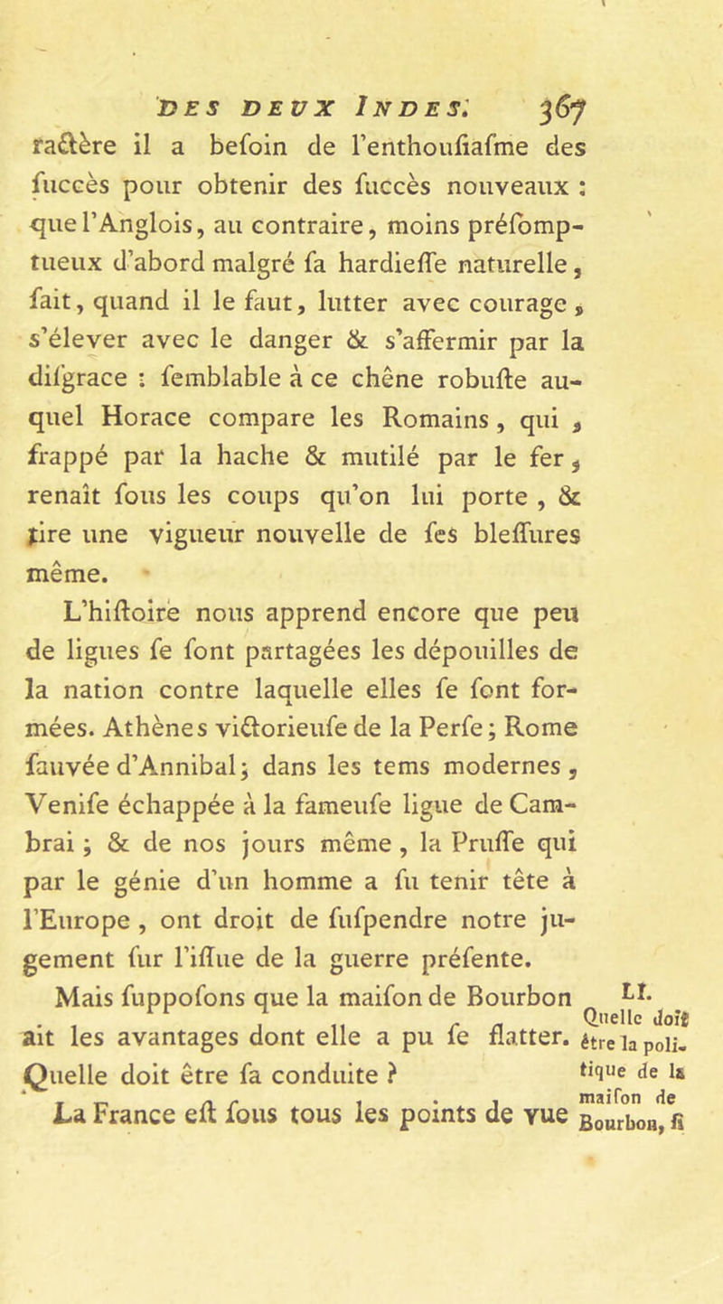 ra&amp;ère il a befoin de l’erithouliafme des fuccès pour obtenir des fuccès nouveaux : quel’Anglois, au contraire, moins préfomp- tueux d’abord malgré fa hardieffe naturelle, fait, quand il le faut, lutter avec courage , s’élever avec le danger &amp; s’affermir par la difgrace • femblable à ce chêne robufte au- quel Horace compare les Romains , qui 3 frappé par la hache &amp; mutilé par le fer, renaît fous les coups qu’on lui porte , &amp; jire une vigueur nouvelle de fes bleffures même. L’hiftoire nous apprend encore que peu de ligues fe font partagées les dépouilles de la nation contre laquelle elles fe font for- mées. Athènes vi&amp;orieufe de la Perfe; Rome fauvée d’Amnibal; dans les tems modernes, Venife échappée à la fameufe ligue de Cam- brai ; &amp; de nos jours même , la Pruffe qui par le génie d’un homme a fu tenir tête à l’Europe , ont droit de fufpendre notre ju- gement fur l’iffue de la guerre préfente. Mais fuppofons que la maifon de Bourbon Lî. j „ f n Q,,elIc toit ait les avantages dont elle a pu le flatter, être la poli. Quelle doit être fa conduite ? tl(iUe de La France eft fous tous les points de yue Bourbon&gt; fî