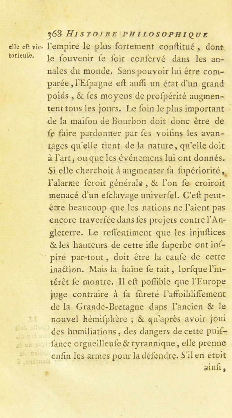 elle cil vic- torieuse. 368 Histoire philosophique l’empire le plus fortement conftitué , dont le fou venir fe loit confervé clans les an- nales du monde. Sans pouvoir lui être com- parée , l’Efpagne efl auffi un état d’un grand poids , &amp; fes moyens de profpérité augmen- tent tous les jours. Le foin le plus important de la maifon de Bourbon doit donc être de fe faire pardonner par fes voiftns les avan- tages quelle tient de la nature, qu’elle doit à l’art, ou que les événemens lui ont donnés. Si elle cherchoit à augmenter fa fupériorité 9 l’alarme feroit générale , &amp; l’on fe croiroit menacé d’un efclavage univerfel. C’eft peut- être beaucoup que les nations ne l’aient pas encore traverfée dans fes projets contre l’An- gleterre. Le reffentiment que les injuftices &amp;les hauteurs de cette ifle l'uperbe ontinf- piré par-tout, doit être la caufe de cette inadion. Mais la haine fe tait, lorfque l’in- térêt fe montre. Il elt polïible que l’Europe juge contraire à fa fureté raffoibliffement de la Grande-Bretagne dans l’ancien &amp; le nouvel hémifphère ; &amp; qu’après avoir joui des humiliations, des dangers de cette puif- fance orgueilleufe &amp; tyrannique, elle prenne enfin les armes pour la défendre. S’il en étoit ainfi,