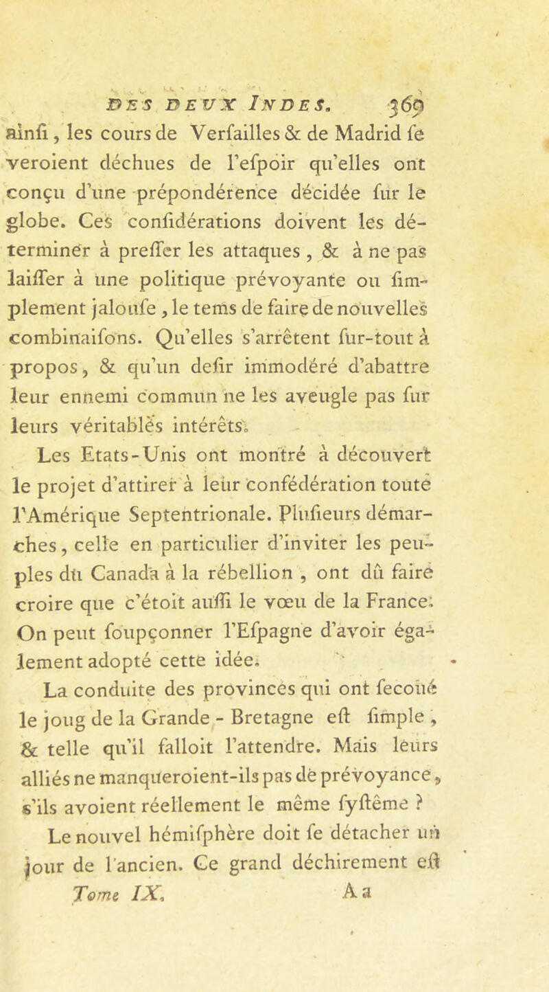 ainfi , les cours de Verfailles & de Madrid le veroient déchues de l’efpoir qu’elles ont conçu d’une prépondérance décidée fur le globe. Ces confidérations doivent les dé- terminer à preiïer les attaques , & à ne pas laifter à une politique prévoyante ou fim- plement jaloufe , le tems de faire de nouvelles combinaifons. Qu’elles s’arrêtent fur-tout à propos, & qu’un deftr immodéré d’abattre leur ennemi commun ne les aveugle pas fur leurs véritables intérêts. Les Etats-Unis ont montré à découvert le projet d’attirer à leiir confédération toute l'Amérique Septentrionale. Plufieurs démar- ches , celle en particulier d’inviter les peu- ples du Canada à la rébellion , ont dû faire croire que c’étoit aufli le vœu de la France: On peut foupçonner l’Efpagne d’avoir éga- lement adopté cette idée. La conduite des provinces qui ont fecoué le joug de la Grande - Bretagne eft fimple , & telle qu’il falloit l’attendre. Mais leurs alliés ne manqueroient-ils pas dé prévoyance „ s’ils avoient réellement le même fyftême ? Le nouvel hémifphère doit fe détacher un jour de l’ancien. Ce grand déchirement eft Tome IXA a