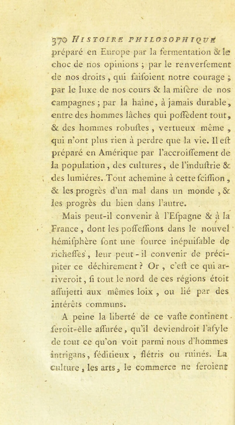 préparé en Europe par la fermentation &amp; le choc de nos opinions ; par le renverfement de nos droits , qui faifoient notre courage ; par le luxe de nos cours &amp; la mifère de nos campagnes : par la haine, à jamais durable, entre des hommes lâches qui pofîedent tout, &amp; des hommes robuftes , vertueux même , qui n’ont plus rien à perdre que la vie. Ileft préparé en Amérique par l’accroiffement de la population , des cultures, de l’induftrie &amp; des lumières. Tout achemine à cette fciflion , &amp; les progrès d’un mal dans un monde , &amp; les progrès du bien dans l’autre. Mais peut-il convenir à l’Efpagne &amp; à la France , dont les poffefîions dans le nouvel hémifphère font une l’ource inépuifable dç richeffes', leur peut-il convenir de préci- piter ce déchirement ? Or , c’efl ce qui ar- riverait, li tout le nord de ces régions étoit ailujetti aux mêmes loix , ou lié par des intérêts communs. A peine la liberté de ce vafle continent • lèroit-êlle allurée, qu’il deviendrait l’afyle de tout ce qu’on voit parmi nous d’hommes intrigans, féditieux , flétris ou ruinés. La culture , les arts 3 le commerce ne feraient