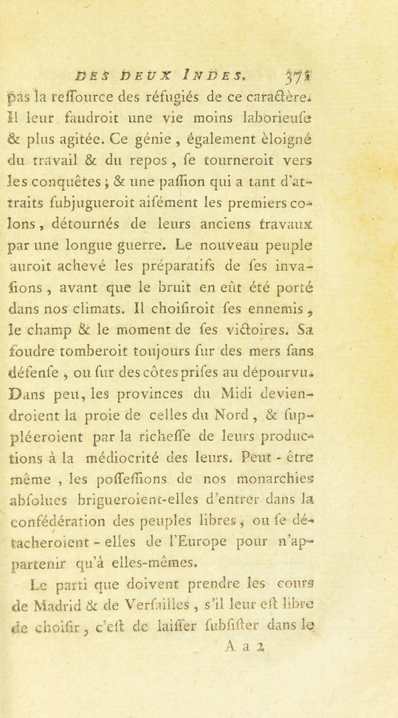 pas la reffource des réfugiés de ce cara&ère. Il leur faudroit une vie moins laborieufe & plus agitée. Ce génie , également éloigné du travail & du repos , fe tourneroit vers les conquêtes ; & une paffion qui a tant d’at- traits fubjugueroit aifément les premiers co- lons , détournés de leurs anciens travaux par une longue guerre. Le nouveau peuple auroit achevé les préparatifs de fes inva- sions , avant que le bruit en eût été porté dans nos climats. Il choifiroit fes ennemis 9 le champ & le moment de fes viéloires. Sa foudre tomberoit toujours fur des mers fans défenfe , ou fur des côtes prifes au dépourvu* Dans peu, les provinces du Midi devien- droient la proie de celles du Nord , & fup- pléeroient par la richetfe de leurs produc- tions à la médiocrité des leurs. Peut - être même , les poffetiions de nos monarchies abfolues brigueroient-elles d’entrer dans la confédération des peuples libres i ou fe dé- tacheroient - elles de l’Europe pour n’ap- partenir qu’à elles-mêmes. Le parti que doivent prendre les cours de Madrid & de Verfnilles , s’il leur eil libre de choitir 5 ce If de laitier tubtifter dans le A a z