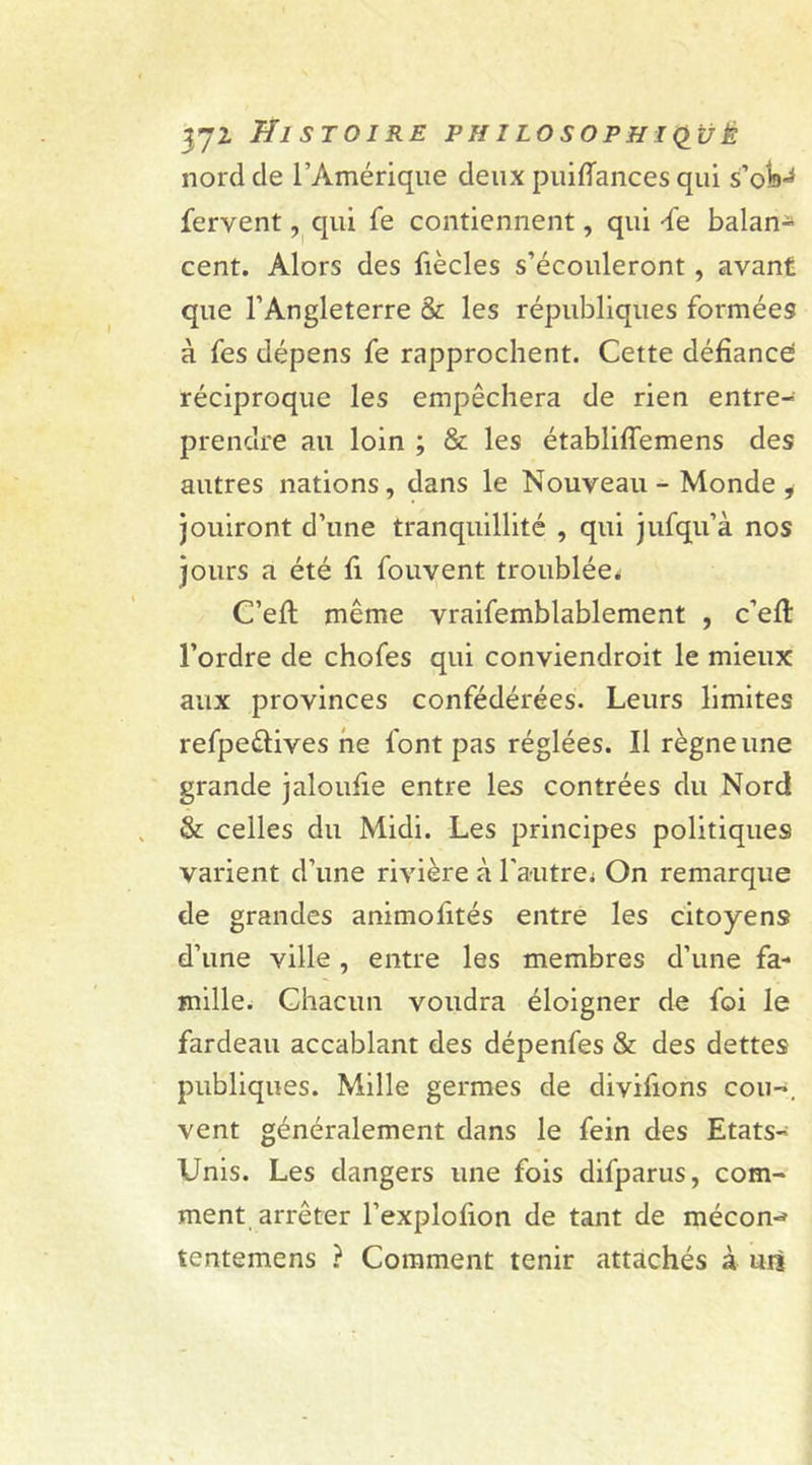 nord de l’Amérique deux puiffances qui s’ob^ fervent, qui fe contiennent, qui -fe balan- cent. Alors des fiècles s’écouleront, avant que l’Angleterre &amp; les républiques formées à fes dépens fe rapprochent. Cette défiance; réciproque les empêchera de rien entre- prendre au loin ; &amp; les établiffemens des autres nations, dans le Nouveau - Monde , jouiront d’une tranquillité , qui jufqu’à nos jours a été fi fouvent troublée. C’eft même vraifemblablement , c’efl l’ordre de chofes qui conviendroit le mieux aux provinces confédérées. Leurs limites refpeftives ne font pas réglées. Il règne une grande jaloufie entre les contrées du Nord &amp; celles du Midi. Les principes politiques varient d’une rivière à l'autrei On remarque de grandes animofités entre les citoyens d’une ville, entre les membres d’une fa- mille. Chacun voudra éloigner de foi le fardeau accablant des dépenfes &amp; des dettes publiques. Mille germes de divifions cou-, vent généralement dans le fein des Etats- Unis. Les dangers une fois difparus, com- ment arrêter l’explofion de tant de mécon-* tentemens ? Comment tenir attachés à un
