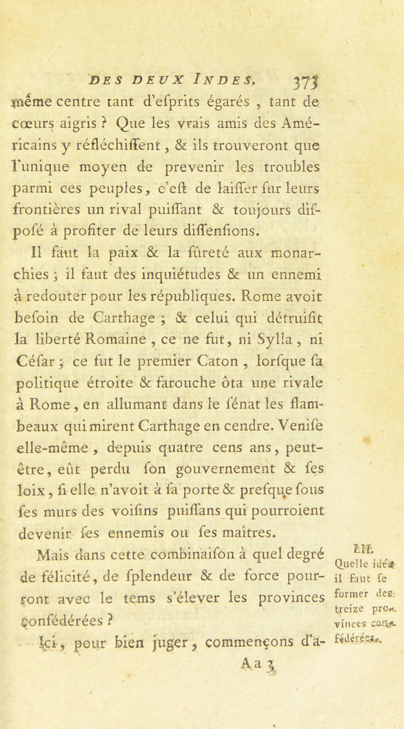 ïnême centre tant d’efprits égarés , tant de cœurs aigris ? Que les vrais amis des Amé- ricains y réfléchirent, &amp; ils trouveront que l’unique moyen de prévenir les troubles parmi ces peuples, c’eft de laiffer fur leurs frontières un rival puiffant &amp; toujours dif- pofé à profiter de leurs difTenfions. Il faut la paix &amp; la fureté aux monar- chies -y il faut des inquiétudes &amp; un ennemi à redouter pour les républiques. Rome avoit befoin de Carthage ; &amp; celui qui détruifit la liberté Romaine , ce ne fut, ni Sylla , ni Céfar ; ce fut le premier Caton , lorfque fa politique étroite &amp; farouche ôta une rivale à Rome , en allumant dans le fénat les flam- beaux qui mirent Carthage en cendre. Venife elle-même , depuis quatre cens ans, peut- être, eut perdu fon gouvernement &amp; fes loix , fi elle n’avoit à fa porte &amp; prefque fous fes murs des voifins puiffans qui pourroient devenir fes ennemis ou fes maîtres. Mais dans cette combinaifon à quel degré de félicité , de fplendeur &amp; de force pour- ront avec le tems s’élever les provinces Confédérées ? Ici, pour bien juger, commençons da- 4 a 3 HL Quelle iiit* il faut fe former des treize pro». vinces canjt. fédérés^.