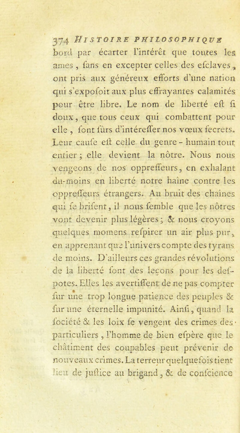 bord par écarter l’intérêt cpie toutes les anies , fans en excepter celles des efciaves , ont pris aux généreux efforts d’une nation qui s’expofoit aux plus effrayantes calamités pour être libre. Le nom de liberté eft û doux, que tous ceux qui combattent pour elle , font lùrs d’intéreffer nos vœux fecrets. Leur caufe elf celle du genre - humain tout entier ; elle devient la nôtre. Nous nous vengeons de nos opprefTeurs, en exhalant du-moins en liberté notre haine contre les oppreffeurs étrangers. Au bruit des chaînes qui fe brifent, il nous fembie que les nôtres vont devenir plus légères; & nous croyons quelques motnens refpirer un air plus pur* en apprenant que l’iinivers compte des tyrans de moins. D’ailleurs ces grandes révolutions de la liberté font des leçons pour les del- potes. Elles les avertirent de ne pas compter fur une trop longue patience des peuples & fur une éternelle impunité. Ainfi, quand la fociété & les loix fe vendent des crimes des- particuliers , l’homme de bien efpère que le châtiment des coupables peut prévenir de nouveaux crimes. La terreur quelquefois tient Heu de juûice au brigand, & de confcience