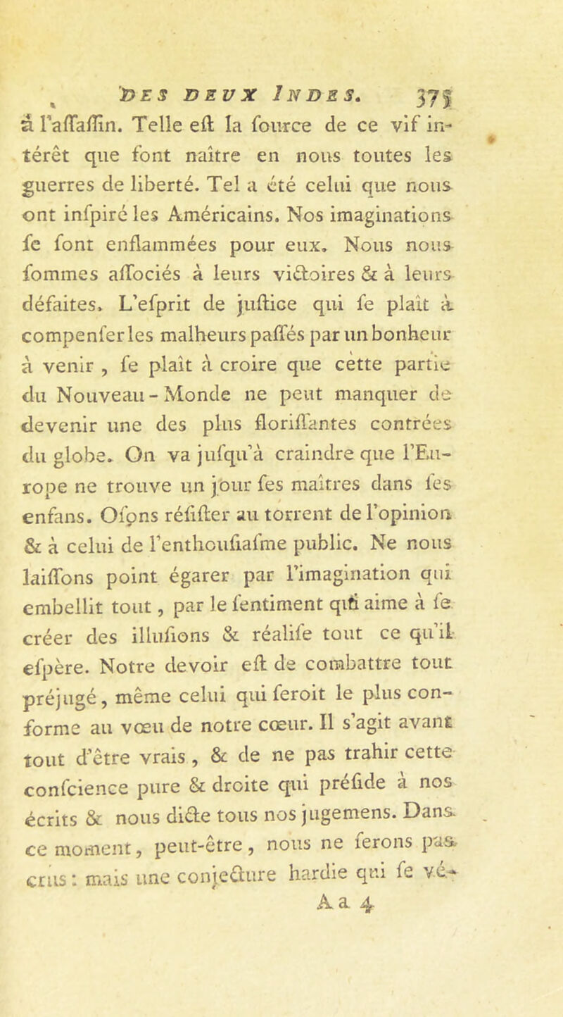 a. raffaflin. Telle eft la fou-rce de ce vif in- térêt que font naître en nous toutes les guerres de liberté. Tel a été celui que nous ont infpiréles Américains. Nos imaginations fc font enflammées pour eux. Nous nous fommes afTociés à leurs viftoires & à leurs défaites. L’efprit de juftice qui fe plaît à compenferles malheurs pafles par un bonheur à venir , fe plaît à croire que cette partie du Nouveau - Monde ne peut manquer de devenir une des plus floriHantes contrées du globe. On va jufqu’à craindre que l’Eu- rope ne trouve un jour fes maîtres dans les enfans. Ofpns rélifter au torrent de l’opinion & à celui de renthoufiafme public. Ne nous laiftons point égarer par l’imagination qui embellit tout, par le fentiment qiti aime à fe. créer des Ululions & réalile tout ce qu il efpère. Notre devoir eft de combattre tout préjugé, même celui qui feroit le plus con- forme au voeu de notre cœur. Il s agit avant tout d’être vrais , & de ne pas trahir cette confcience pure & droite qui préfide à nos écrits & nous di&e tous nos jugemens. Dans, ce moment, peut-etre, nous ne lerons pas. crus 1 mais une conjecture hardie qui fe /e-*