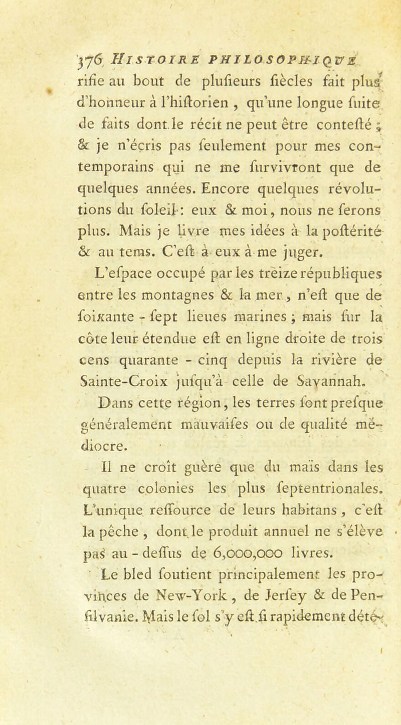 rifîe au bout de plufieurs fiècles fait plus d’honneur à l’hiftorien , qu’une longue fuite de faits dont, le récit ne peut être contefté ; &amp; je n’éçris pas feulement pour mes con- temporains qui ne me furvivront que de quelques années. Encore quelques révolu- tions du foleif: eux &amp; moi, nous ne ferons plus. Mais je livre mes idées à la poltérité &amp; au tems. C’eft à eux à me juger. L’efpace occupé parles treize républiques entre les montagnes &amp; la mer, n’elt que de foixante - fept lieues marines ; mais fur la côte leur étendue eft en ligne droite de trois cens quarante - cinq depuis la rivière de Sainte-Croix jufqu’à celle de Savannah. Dans cette région, les terres lontprefque généralement mà'uvaifes ou de qualité më- diocre. Il ne croît guère que du maïs dans les quatre colonies les plus feptentrionales. L’unique reffource de leurs habitans , c'elt la pêche , dont.le produit annuel ne s’élève pas' au - delTus de 6,000,000 livres. Le bled foutient principalement les pro- vinces de New-York , de Jerfey &amp; de Pen- filvanie. Mais le fol s’y ell.fi rapidement déte~ I