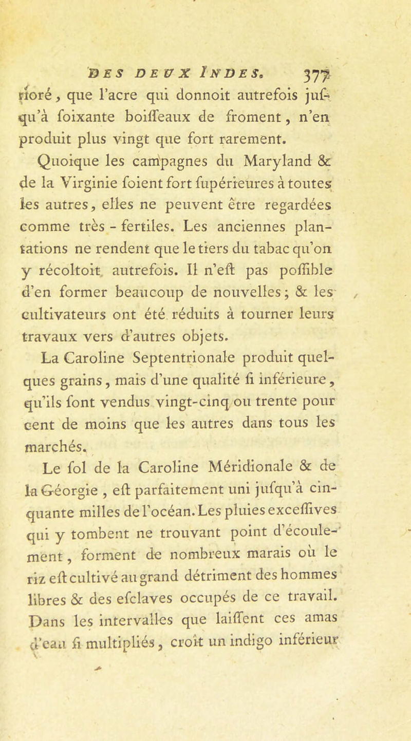 rioré, que l’acre qui donnoit autrefois juf- qu’à foixante boifieaux de froment, n’en produit plus vingt que fort rarement. Quoique les campagnes du Maryland &amp; de la Virginie foientfort fupérreures à toutes les autres, elles ne peuvent être regardées comme très - fertiles. Les anciennes plan- tations ne rendent que le tiers du tabac qu’on y récoltoit. autrefois. Il n’eft pas pofiible d’en former beaucoup de nouvelles ; &amp; les cultivateurs ont été réduits à tourner leurs travaux vers d’autres objets. La Caroline Septentrionale produit quel- ques grains, mais d’une qualité fi inférieure, qu’ils font vendus vingt-cinq ou trente pour cent de moins que les autres dans tous les marchés. Le fol de la Caroline Méridionale &amp; de la Géorgie , efi: parfaitement uni jufqu’à cin- quante milles de l’océan. Les pluies excefïives qui y tombent ne trouvant point d’écoule- ment , forment do nombreux marais où le riz efi: cultivé au grand détriment des hommes libres &amp; des efclaves occupés de ce travail. Dans les intervalles que laifient ces amas d’eaa fi. multipliés, croit un indigo inférieur