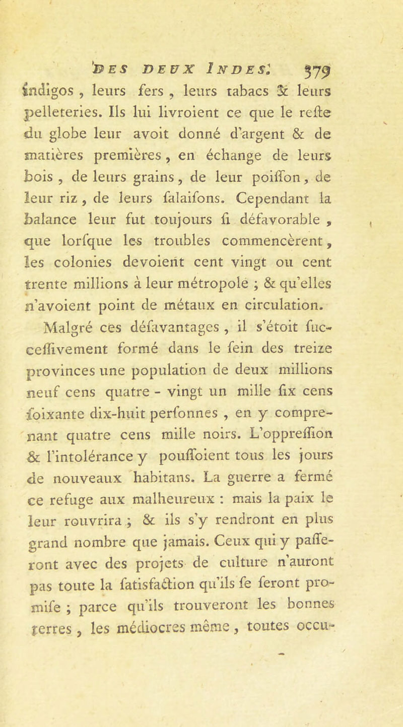 indigos , leurs fers , leurs tabacs 3t leurs pelleteries. Ils lui livroient ce que le relie du globe leur avoit donné d’argent &amp; de matières premières, en échange de leurs bois , de leurs grains, de leur poiffon, de leur riz , de leurs falaifons. Cependant la balance leur fut toujours fi défavorable , que lorfque les troubles commencèrent, les colonies devoierit cent vingt ou cent trente millions à leur métropole ; &amp; qu’elles n’avoient point de métaux en circulation. Malgré ces défavantages , il s’étoit fuc- ceffivement formé dans le fein des treize provinces une population de deux millions neuf cens quatre - vingt un mille fix cens foixante dix-huit perfonnes , en y compre- nant quatre cens mille noirs. L’opprefîion &amp; l’intolérance y pouffoient tous les jours de nouveaux habitans. La guerre a fermé ce refuge aux malheureux : mais la paix le leur rouvrira ; &amp; ils s’y rendront en plus grand nombre que jamais. Ceux qui y paffe- ront avec des projets de culture n’auront pas toute la fatisfaèlion qu’ils fe feront pro- mife ; parce qu’ils trouveront les bonnes terres, les médiocres même , toutes occu*