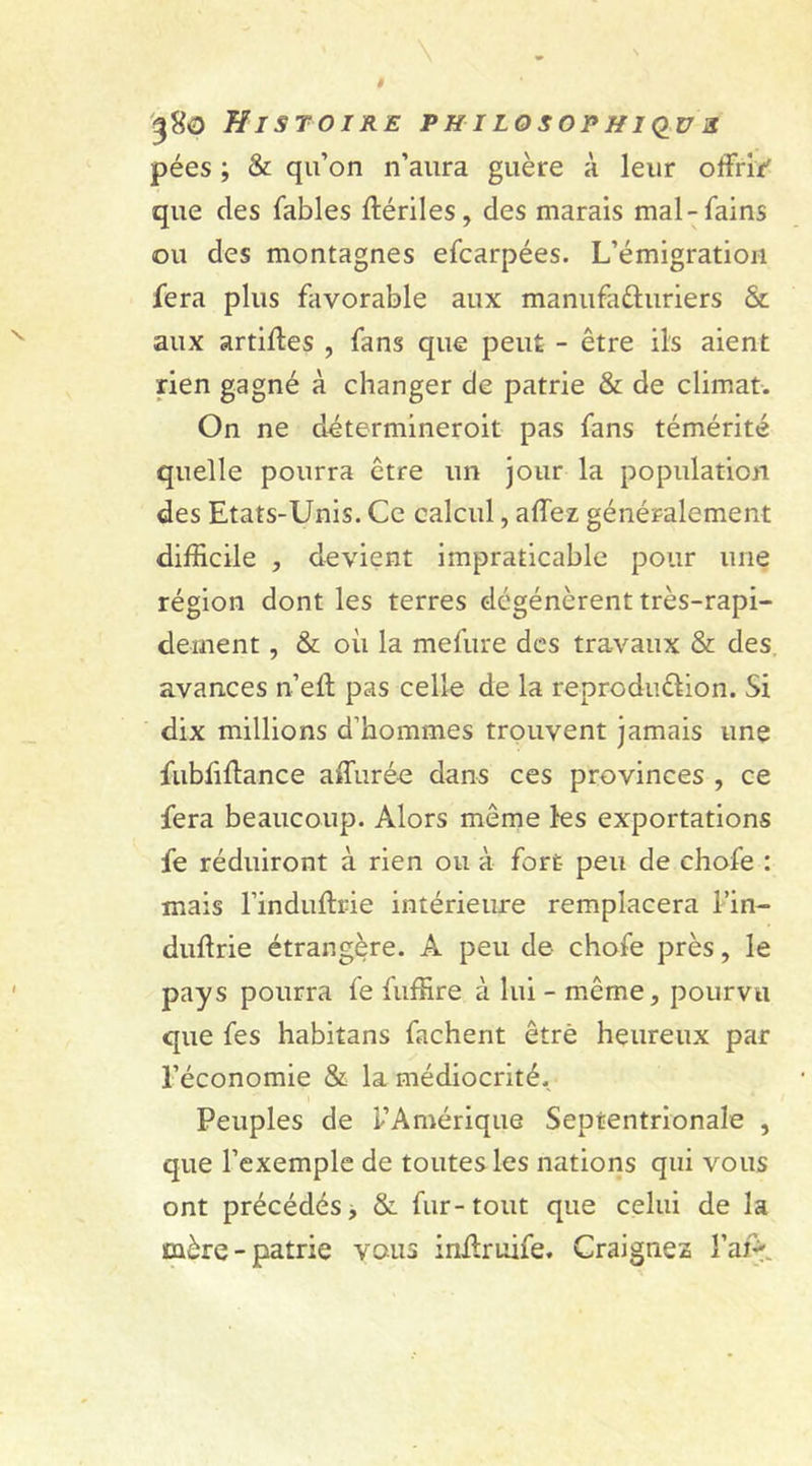 pées ; &amp; qu’on n’aura guère à leur offrir' que des fables ftériles, des marais mal-fains ou des montagnes efcarpées. L’émigration fera plus favorable aux manufacturiers &amp; aux artiffes , fans que peut - être ils aient rien gagné à changer de patrie &amp; de climat. On ne détermineroit pas fans témérité quelle pourra être un jour la population des Etats-Unis. Ce calcul, affez généralement difficile , devient impraticable pour une région dont les terres dégénèrent très-rapi- dement , &amp; où la mefure des travaux &amp; des avances n’eft pas celle de la reproduction. Si dix millions d’hommes trouvent jamais une fubfiftance allurée dans ces provinces , ce fera beaucoup. Alors même les exportations fe réduiront à rien ou à fort peu de chofe : mais l’induflrie intérieure remplacera l’in- duftrie étrangère. A peu de chofe près, le pays pourra fe fuffire à lui - même, pourvu que fes habitans fâchent être heureux par l’économie &amp; la médiocrité. Peuples de l’Amérique Septentrionale , que l’exemple de toutes les nations qui vous ont précédés, &amp; fur-tout que celui de la mère-patrie vous inffruife. Craignez l’aA