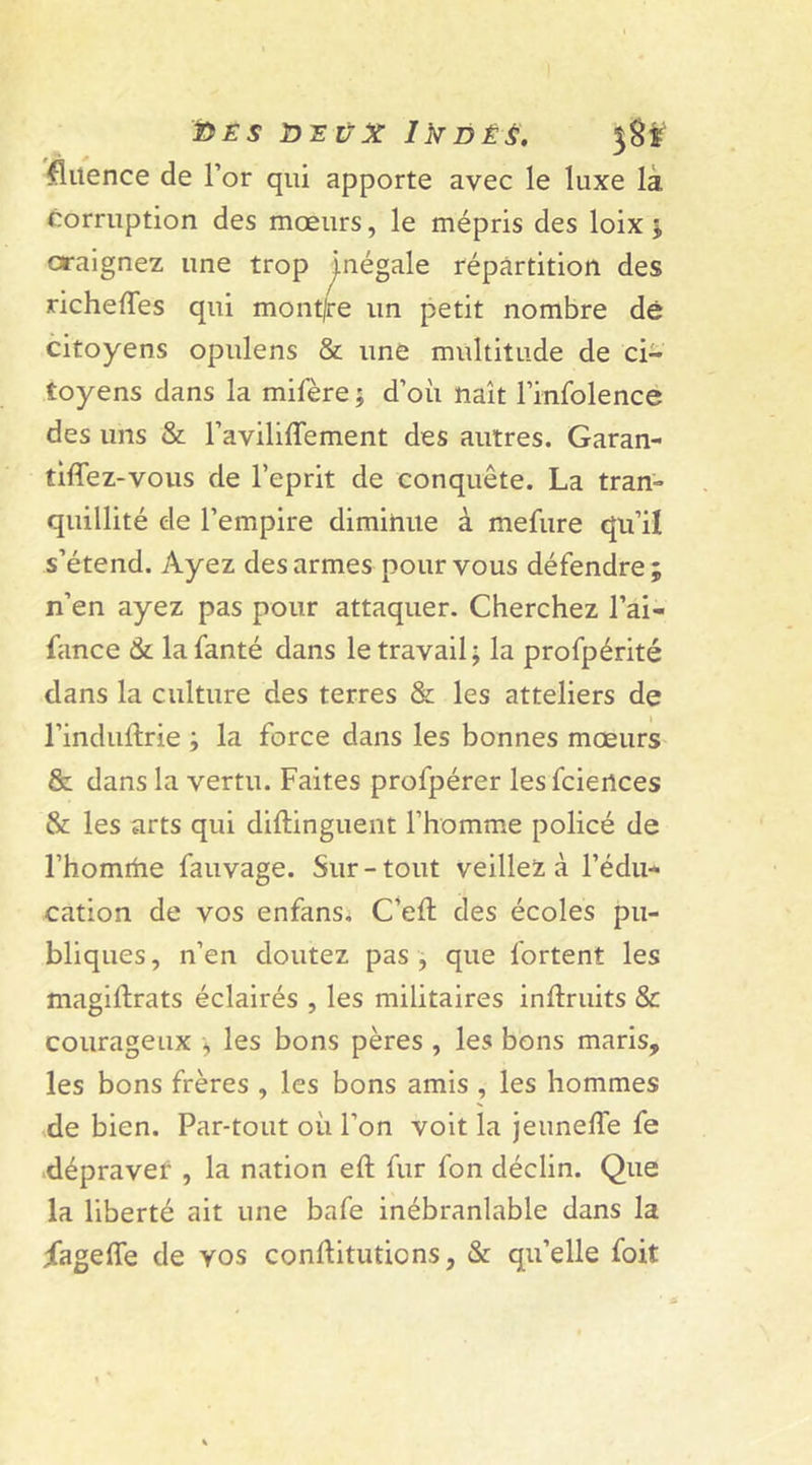 fluence de l’or qui apporte avec le luxe la corruption des mœurs, le mépris des loix ; craignez une trop inégale répartition des richeflfes qui mont/re un petit nombre dé citoyens opulens &amp; une multitude de ci- toyens dans la mifère; d’où naît l’infolence des uns &amp; l’aviliffement des autres. Garan- tirez-vous de l'eprit de conquête. La tran- quillité de l’empire diminue à mefure qu’il s’étend. Ayez des armes pour vous défendre; n’en ayez pas pour attaquer. Cherchez l’ai- fance &amp; lafanté dans le travail; la profpérité dans la culture des terres &amp; les atteliers de l’induftrie ; la force dans les bonnes mœurs &amp; dans la vertu. Faites profpérer lesfciertces &amp; les arts qui distinguent l’homme policé de l’homtiie fauvage. Sur-tout veillez à l’édu- cation de vos enfans, C’eft des écoles pu- bliques , n’en doutez pas , que fortent les magistrats éclairés , les militaires inlîruits &amp; courageux -, les bons pères , les bons maris, les bons frères , les bons amis , les hommes de bien. Par-tout où l’on voit la jeunelîe fe dépravet , la nation eft fur fon déclin. Que la liberté ait une bafe inébranlable dans la iageffe de vos constitutions, &amp; qu’elle foit