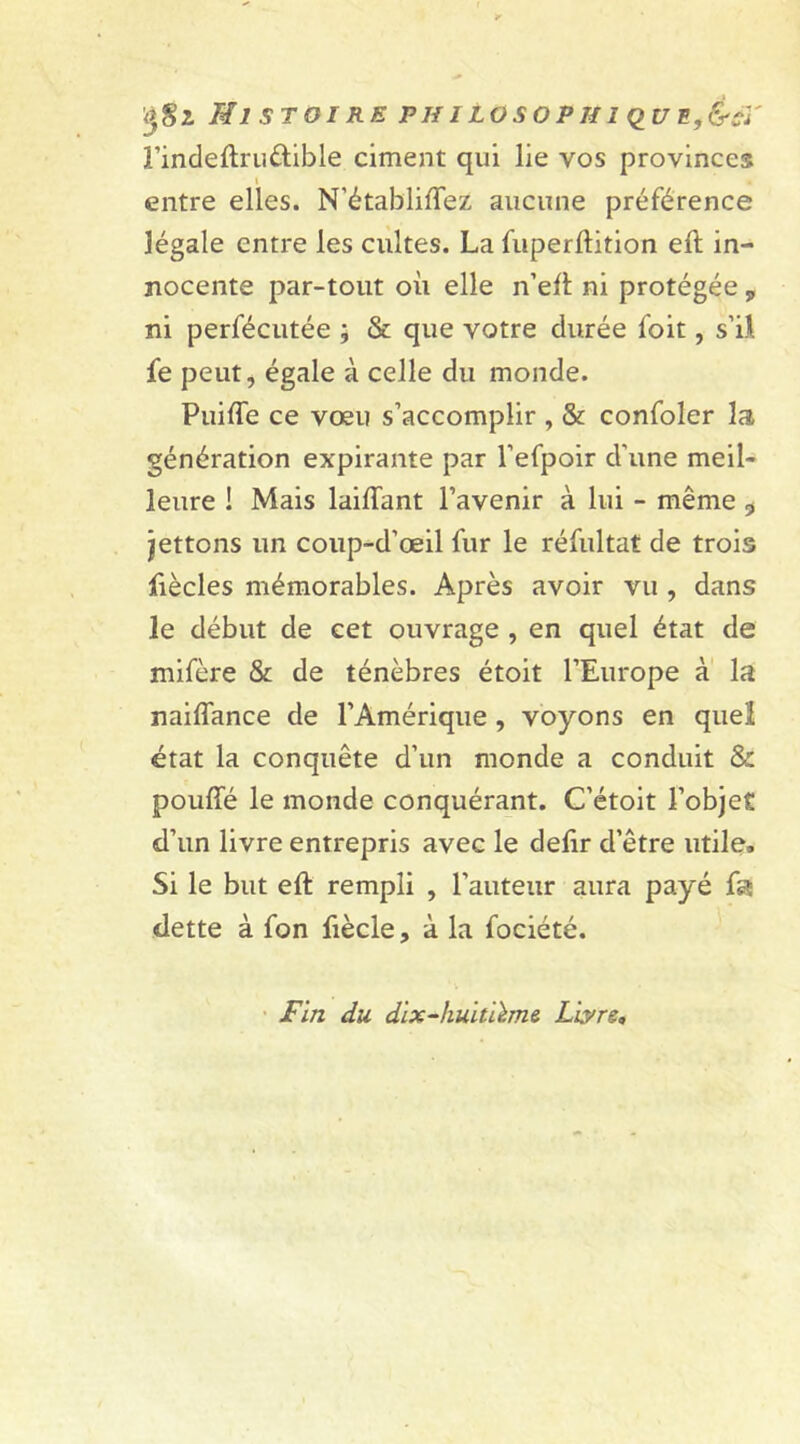 Ml ST OI RE Pif 1 LOSO PIII QU E,&cï l’indeffruétible ciment qui lie vos provinces entre elles. N'établiffez aucune préférence légale entre les cultes. La fuperftition eft in- nocente par-tout où elle n’eft ni protégée „ ni perfécutée ; & que votre durée foit, s’il, fe peut, égale à celle du monde. PuifTe ce vœu s’accomplir , & confoler la génération expirante par l’efpoir d'une meil- leure ! Mais laiffant l’avenir à lui - même , jettons un coup-d’œil fur le réfultat de trois fiècles mémorables. Après avoir vu , dans le début de cet ouvrage , en quel état de mifère & de ténèbres étoit l’Europe à la naiffance de l’Amérique , voyons en quel état la conquête d’un monde a conduit & pouffé le monde conquérant. C’étoit l’objet d’un livre entrepris avec le defir d’être utile. Si le but eft rempli , l’auteur aura payé fa dette à fon fiècle, à la fociété. Fin du dix-hultikme Livre,