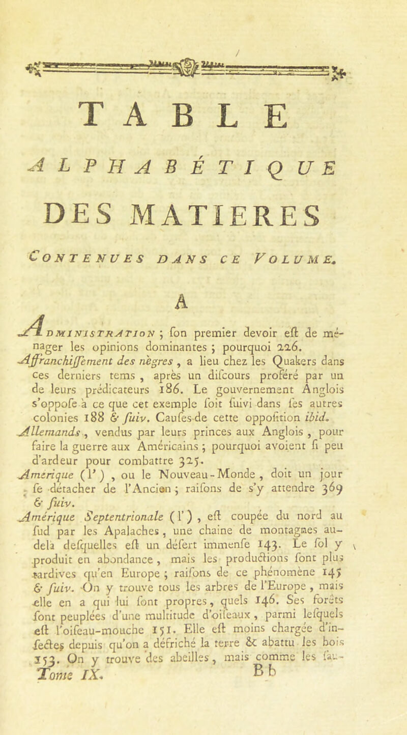 JUMn 2UJIM Sfr TABLE alphabétique DES MATIERES Contenues dans ce Volume. A A DMiNisTRATiox ; fon premier devoir eft de mé- nager les opinions dominantes ; pourquoi ll6. Affranchijfement des nègres , a lieu chez les Quakers dans ces derniers tems , après un difcours proféré par un de leurs prédicateurs 186. Le gouvernement Anglois s’oppofe à ce que cet exemple foit fuivi dans fes autres colonies 188 & fuiv. Caufesde cette oppolition ibid. Allemands, vendus par leurs princes aux Anglois, pour faire la guerre aux Américains ; pourquoi avoient fi peu d’ardeur pour combattre 32.J. Amérique ( E ) , ou le Nouveau - Monde , doit un jour fe détacher de l’Ancien ; raifons de s’y attendre 369 &■ fuiv. Amérique Septentrionale ( 1’ ) , eft coupée du nord au fud par les Apalaches , une chaîne de montagnes au- delà defquelles eft un défert immenfe 143. Le fol y produit en abondance , mais les productions font plus tardives qu’en Europe ; raifons de ce phénomène 145 6’ fuiv. On y trouve tous les arbres de l’Europe , mais ■elle en a qui lui font propres, quels 146. Ses forêts font peuplées d’une multitude d’oifeaux , parmi lefquels eft l'oifeau-moLtche 151. Elle eft moins chargée d’in- feéteÿ depuis qu’on a défriché la terre abattu les bois 153. On y trouve des abeilles, mais comme les fau- Tome IX« B b