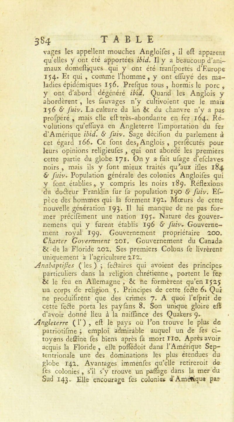 vages les appellent mouches Angloifes, il efl apparent qu elles y ont été apportées ibid. Il y a beaucoup d’ani- maux domeftiques qui y ont été tranfportés d’Europe 154. Et qui , comme l’homme, y ont effuyé des ma- ladies épidémiques 156. Prefque tous , hormis le porc , y ont d’abord dégénéré ibid. Quand les Anglois y abordèrent, les fauvages n’y culrivoient que le mais 356 &amp; fuiv. La culture du lin 6c du chanvre n’y a pas profpéré , mais elle efl très-abondante en fer 164. Ré- volutions qu’elfuya en Angleterre l’importation du fer d’Amérique ibid. &amp; fuiv. Sage décifion du parlement à cet égard 166. Ce font des, Anglois , perfécutés pour leurs opinions religieufes , qui ont abordé les premiers cette partie du globe 171. On y a fait ufage d’efclaves noirs , mais ils y font mieux traités qu'aux ifles 184 &amp; fuiv. Population générale des colonies Angloifes qui y font établies, y compris les noirs 189. Réflexions du doéleur Franklin fur fa population 190 &amp; fuiv. Ef- pèce des hommes qui la forment 192. Mœurs de cette nouvelle génération 193. Il lui manque de ne pas for- mer précifément une nation 195. Nature des gouver- nemens qui y furent établis 196 &amp; fuiv. Gouverne- ment royal 199. Gouvernement propriétaire 200„ Charter Government loi. Gouvernement du Canada 6c de la Floride 202. Ses premiers Colons fe livrèrent uniquement à l’agriculture 212. Anabaptifles ( les ) ; feélaires qui avoient des principes particuliers dans la religion chrétienne , portent le fer £c le feu en Allemagne, 6c ne formèrent qu’en 1525 un corps de religion J. Principes de cette feéle 6. Qui ne produisent que des crimes 7. A quoi l’efprit de cette feéle porta les payfans 8. Son unique gloire efS d’avoir donné lieu à la naiflance des Quakers 9. Angleterre (f) , efl le pays où l'on trouve le plus de patriotifme ; emploi admirable auquel un de fes ci- toyens defline fes biens après fa mort Ilo. Après avoir acquis la Floride , elle poffédoit dans l’Amérique Sep- tentrionale une des dominations les plus étendues du globe 142. Avantages imm r ’ eroit de mer du fes colonies , s’il s’y trouve Sud 143* Elle encourage fes colonies d’Amérique pat