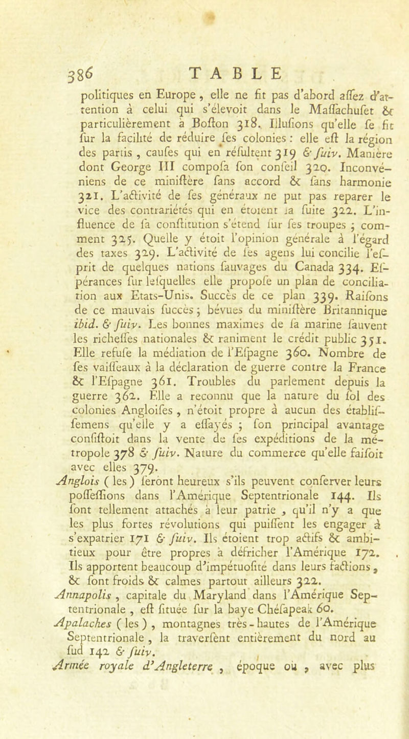 politiques en Europe , elle ne fît pas d’abord afTez d'at- tention à celui qui s’élevoit dans le Mafïàchufet 6c particulièrement à Boflon 318. Ululions qu’elle fe fit fur la facilité de réduire jfes colonies : elle eft la région des partis , caufes qui en réfultent3I9 &amp; fuiv. Manière dont George III compofa fon confeil 320. Inconvé- niens de ce miniftère fans accord 6c fans harmonie 32I. L’aélivité de fes généraux ne put pas reparer le vice des contrariétés qui en étoient ja fuite 322. L’in- fluence de fa conftitution s’étend fur fes troupes ; com- ment 325. Quelle y étoit l’opinion générale à l’égard des taxes 329. L’aclivité de lès agens lui concilie l’ef- prit de quelques nations fauvages du Canada 334. El- pérances fur lelcjuelles elle propofe un plan de concilia- tion aux Etats-Unis. Succès de ce plan 339. Raflons de ce mauvais fuccès ; bévues du miniftère Britannique ibid. &amp; fuiv. Les bonnes maximes de fa marine fauvent les richeffes nationales 6c raniment le crédit public 351. Elle refufe la médiation de l’Elpagne 360. Nombre de fes vaiffeaux à la déclaration de guerre contre la France 6c l’Efpagne 361. Troubles du parlement depuis la guerre 362. Elle a reconnu que la nature du fol des colonies Angloifes , n’étoit propre à aucun des établi!— femens quelle y a effayés ; fon principal avantage confiftoit dans la vente de fes expéditions de la mé- tropole 378 &amp; fuiv. Nature du commerce quelle faifoit avec elles 379. Anglois ( les ) feront heureux s’ils peuvent conferver leurs poffeflions dans l’Amérique Septentrionale 144. Us font tellement attachés a leur patrie , qu’il n’y a que les plus fortes révolutions qui puiffent les engager à s’expatrier 171 6- fuiv. Us étoient trop aftifs 6c ambi- tieux pour être propres à défricher l’Amérique 172. Us apportent beaucoup d’impétuofité dans leurs faétions , 6c font froids &amp;c calmes partout ailleurs 322. Annapolis , capitale du Maryland dans l’Amérique Sep- tentrionale , eft fituée fur la baye Chéfapeak 60. Apalaches ( les ) , montagnes très-hautes de l'Amérique Septentrionale , la traverfent entièrement du nord au fud 142 &amp; Juiv. Armée royale d}Angleterre , époque ou , avec plus