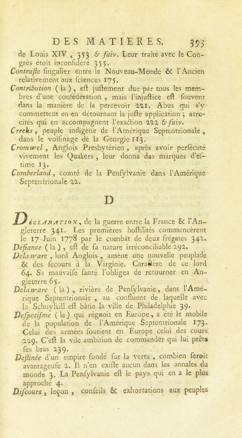 de Louis XTV , 353 & fuiv. Leur traité avec le Con- grès étoit inconfideré 35 5- Contrafie fingulier entre le Nouveau-Monde &C l’Ancien relativement aux fciences 175. Contribution ( la ) , efl: juftement due par tous les mem- bres d’une confédération , mais l’injuftice eft fouvent dans la maniéré de la percevoir 221. Abus qui s’y commettent en en détournant la jufte application ; atro- cités qui en accompagnent l’exaélion 222 & fuiv. Creeks , peuple indigène de l'Amérique Septentrionale , dans le voifinage de la Géorgie 113. Crortuvel , Anglois Presbytérien , après avoir perfécuté vivement les Quakers , leur donna des marques d’ef- time 13. Cumberland, comté de la Penfylvanie dans l’Amérique Septentrionale 22. D D iciARATiov, de la guerre entre la France &C l’An- gleterre 341. Les premières hoftilités commencèrent le 17-Juin 1778 par le combat de dçux frégates 341. Défiance ( la ) , çft de fa nature irréconciliable 291. DeLuvare , lord Anglois , amène une nouvelle peuplade &c des fecours à la Virginie. Cara&ère de ce lord 64. Sa mauvaife fanté l’obligea de retourner en An- gleterre 65. Delarvare (la), rivière de Penfylvanie, dans l’Amé- rique Septentrionale , au confluent de laquelle avec le Schuylkill eft bâtie la ville de Philadelphie 39. Defpotifme (le) qui régnoit en Europe, a été le mobile de la population de l’Amérique Septentrionale 173. Celui des armées foutient en Europe celui des cours 129. C’eft la vile ambition de commander qui lui prêta fes bras 239- Dcftinée d’un empire fondé fur la vertu , combien feroic avantageufe 2. Il r.’en exifle aucun dans les annales du monde 3. La Penlylvanie efl: le pays qui en a le plus approché 4* Difcours , leçon , confeils &C exhortations aux peuples