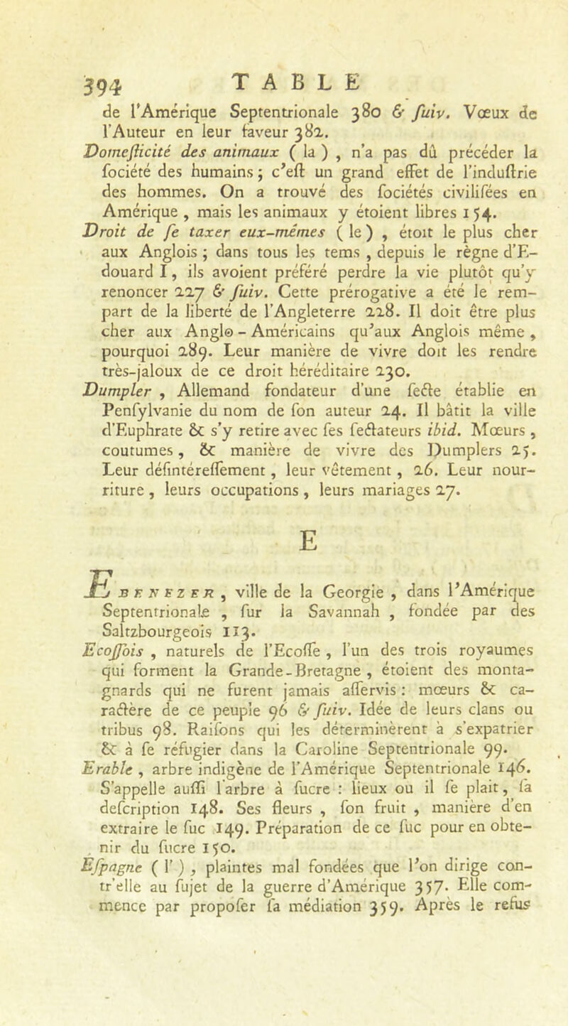 de l’Amérique Septentrionale 380 & fuiv. Voeux de l'Auteur en leur faveur 382. Domcfticité des animaux ( la ) , n’a pas dû précéder la fociété des humains ; c’eft un grand effet de l’induftrie des hommes. On a trouvé des fociétés civilifées en Amérique , mais les animaux y étoient libres 154. Droit de fe taxer eux-mêmes ( le ) , étoit le plus cher aux Anglois ; dans tous les tems , depuis le règne d’E- douard I, ils avoient préféré perdre la vie plutôt qu’y renoncer 227 & fuiv. Cette prérogative a été le rem- part de la liberté de l’Angleterre 228. Il doit être plus cher aux Angl© - Américains qu’aux Anglois même , pourquoi 2,89. Leur manière de vivre doit les rendre très-jaloux de ce droit héréditaire 230. Dumpler , Allemand fondateur d’une feéle établie en Penfylvanie du nom de fon auteur 24. Il bâtit la ville d’Euphrate St s’y retire avec fes feélateurs ibid. Mœurs , coutumes, St manière de vivre des Dumplers 25. Leur défintérefïèment, leur vêtement , 26. Leur nour- riture , leurs occupations, leurs mariages 27. E E* f nezer , ville de la Géorgie , dans l’Amérique Septentrionale , fur la Savannah , fondée par des Saltzbourgeois II3. Ecojfois , naturels de l’Ecoffe , l’un des trois royaumes qui forment la Grande-Bretagne , étoient des monta- gnards qui ne furent jamais affervis : mœurs St ca- raélère de ce peuple 96 & fuiv. Idée de leurs clans ou tribus 98. R.aifons qui les déterminèrent à s’expatrier St à fe réfugier dans la Caroline Septentrionale 99* Erable , arbre indigène de l’Amérique Septentrionale 146. S’appelle auffi 1 arbre à fucre : lieux ou il fe plait, fa defcription 148. Ses fleurs , fon fruit , manière d’en extraire le fuc 149. Préparation de ce fuc pour en obte- nir du fucre 150. Efpagne ( 1’ ) , plaintes mal fondées que l’on dirige con- tr’elle au fujet de la guerre d’Amérique 357- Elle com- mence par propofer fa médiation 359. Après le refus