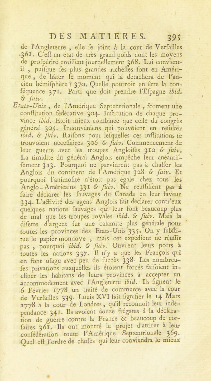 de l’Angleterre , elle fe joint à la cour de Verfailles •361. C’eft un état de très grand poids dont les moyens de profpérité croilfent journellement 368. Lui convient- il , puifque Tes plus grandes richefies font en Améri- que , de hâter le moment qui la détachera de l'an- cien hémifphère ? 370. Quelle pourroit en être la con- féquence 371. Parti que doit prendre l’Efpagne ibid. & fuiv. Etats-Unis, de l’Amérique Septentrionale , forment une conflitution fédérative 3°4* Inftitution de chaque pro- vince ibid. Etoit mieux combinée que celle du congrès général 305. Inconvéniens qui pouvôient en réfulter ibid. & fuiv. Raifons pour lelquelles ces inftitutions fe trouvoient nécelfaires 306 & fuiv. Commencement de leur guerre avec les troupes Angloifes 310 & fuiv. La timidité du général Anglois empêche leur anéantif- fement3i3. Pourquoi ne parvinrent pas à chalfer les Anglois du continent de l’Amérique 31& & fuiv. Et pourquoi l’animofité n’étoit pas égale chez tous les Anglo-Américains 331 & fuiv. Lie réulïillènt pas à faire déclarer les fauvages du Canada en leur faveur 334. L’aéKvité des agens Anglois fait déclarer contr’eux quelques nations fauvages qui leur font beaucoup plus de mal que les troupes royales ibid. &■ fuiv. Mais la difette d’argent fut une calamité plus générale pour toutes les provinces des Etats-Unis 335* Y i'ubfli— tue le papier monnoye , mais cet expédient ne réuflic pas , pourquoi ibid. £• fuiv. Ouvrent leurs ports à toutes les nations 337. 11 n’y a que les François qui en font ufage avec peu de fuccès 33^' Les nombreu- fes privations auxquelles ils étoient forcés faifoient in- cliner les habitans de leurs provinces â accepter un accommodement avec 1 Angleterre ibid. Ils lisaient le 6 Février 1778 un traité de commerce avec la cour de Verfailles 339. Louis XVI fait fignilïer le 14 Mars 1778 â la cour de Londres, qu’il reconnoit leur indé- pendance 341. Ils avoient douze frégates à la déclara- tion de guerre contre la France beaucoup de cor- faires 361. Ils ont montré le projet d’attirer à leur confédération toute l'Amérique Septentrionale 3^9* Quel eft l’ordre de chofes qui leur conviendra le mieux