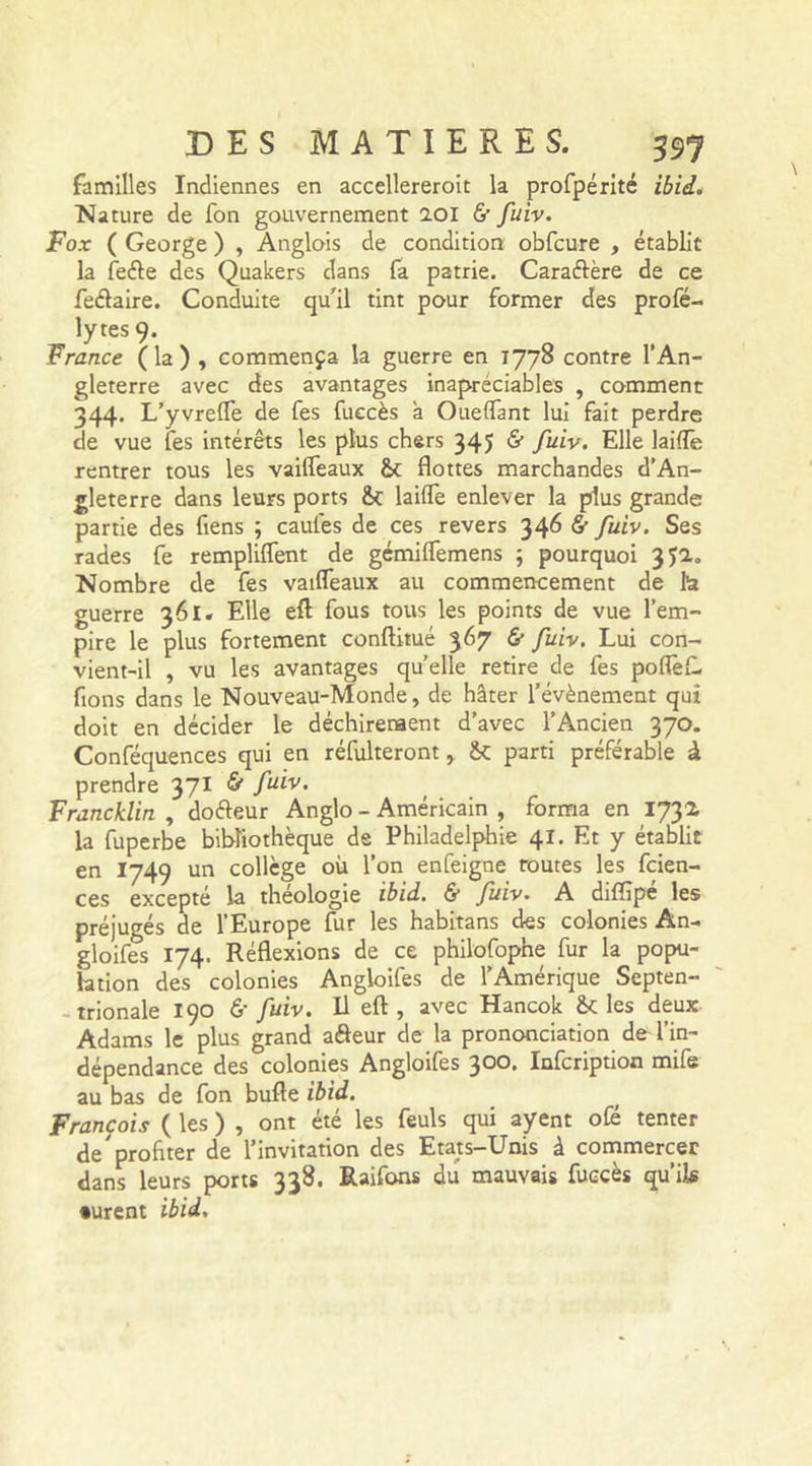 familles Indiennes en accellereroit la profpérité ibid. Nature de fon gouvernement 2.01 &amp; fuiv. Fox ( George ) , Anglois de condition obfcure , établit la feéfe des Quakers dans fa patrie. Caraéfère de ce feélaire. Conduite qu'il tint pour former des profé- lytes 9. France ( la ) , commença la guerre en 1778 contre l’An- gleterre avec des avantages inapréciables , comment 344. L’yvrelfe de fes fuccès à Ouelfant lui fait perdre de vue les intérêts les plus chers 345 &amp; fuiv. Elle laide rentrer tous les vailfeaux flottes marchandes d’An- gleterre dans leurs ports laide enlever la plus grande partie des fiens ; caufes de ces revers 346 &amp; fuiv. Ses rades fe remplirent de gémilfemens ; pourquoi 3Ja„ Nombre de fes vailfeaux au commencement de ta guerre 361. Elle efl: fous tous les points de vue l’em- pire le plus fortement conftitué 367 &amp; fuiv. Lui con- vient-il , vu les avantages quelle retire de fes poflèf. fions dans le Nouveau-Monde, de hâter l’évènement qui doit en décider le déchirement d’avec l’Ancien 370. Conféquences qui en réfulteront, parti préférable à prendre 371 S” fuiv. Francklin , doéteur Anglo - Américain , forma en 1732 la fuperbe bibliothèque de Philadelphie 41. Et y établit en I749 un collège où l’on enfeigne routes les fcien- ces excepté la théologie ibid. &amp; fuiv. A dilïîpe les préjugés de l’Europe fur les habitans des colonies An- gioifes 174. Réflexions de ce philofophe fur la popu- lation des colonies Angioifes de l’Amérique Septen- trionale 190 &amp; fuiv. Il efl , avec Hancok &amp; les deux Adams le plus grand aéfeur de la prononciation de l’in- dépendance des colonies Angioifes 300. Infcription mife au bas de fon bulle ibid. François ( les ) , ont été les feuls qui ayent oie tenter de'profiter de l’invitation des Etats-Unis à commercer dans leurs ports 338. Raifons du mauvais fuccès qu’ils •urent ibid.