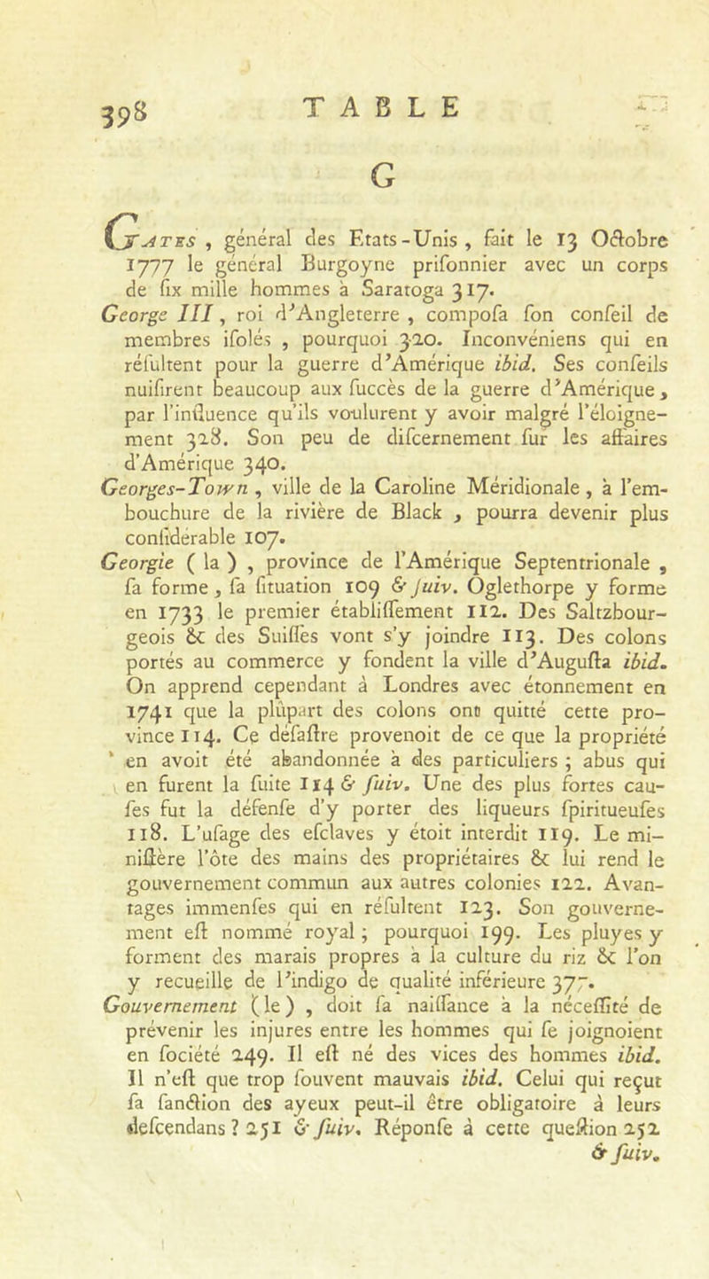 G ÇjTu4tes , général des Etats-Unis, fait le 13 Octobre 1777 le général Burgoyne prifonnier avec un corps de fix mille hommes à Saratoga 317. George III, roi d'Angleterre , compofa fon confeil de membres ifolés , pourquoi 320. Inconvéniens qui en réfultent pour la guerre d’Amérique ibid. Ses confeils nuifirent beaucoup aux fuccès de la guerre d’Amérique, par l’influence qu’ils voulurent y avoir malgré l’éloigne- ment 328. Son peu de difcernement fur les affaires d’Amérique 340. Georges-Town , ville de la Caroline Méridionale , à l’em- bouchure de la rivière de Black , pourra devenir plus conlidérable 107. Géorgie ( la ) , province de l’Amérique Septentrionale , fa forme, fa fituation 109 &amp; Juiv. Ôglethorpe y forme en 1733 le premier établiflement 112. Des Saltzbour- geois des Suiflès vont s’y joindre 113. Des colons portés au commerce y fondent la ville d’Augufta ibid. On apprend cependant à Londres avec étonnement en 1741 que la plupart des colons ont quitté cette pro- vince 114. Ce défaflre provenoit de ce que la propriété * en avoit été abandonnée à des particuliers ; abus qui en furent la fuite 1146' fuiv. Une des plus fortes cau- fes fut la défenfe d’y porter des liqueurs fpiritueufes 118. L’ufage des efclaves y étoit interdit 119. Le mi- niûère l’ôte des mains des propriétaires êc lui rend le gouvernement commun aux autres colonies 122. Avan- tages immenfes qui en réfuirent 123. Son gouverne- ment efl nommé royal ; pourquoi 199. Les pluyes y forment des marais propres a la culture du riz Sc l’on y recueille de l’indigo de qualité inférieure 377. Gouvernement ( le ) , doit fa naiffance à la néceflîté de prévenir les injures entre les hommes qui fe joignoient en fociété 249. Il eft né des vices des hommes ibid. Il n’eft que trop fouvent mauvais ibid. Celui qui reçut fa fanélion des ayeux peut-il être obligatoire à leurs defcendans ? 251 &amp;fuiv. Réponfe à cette queftion 252 ér fuiv. \