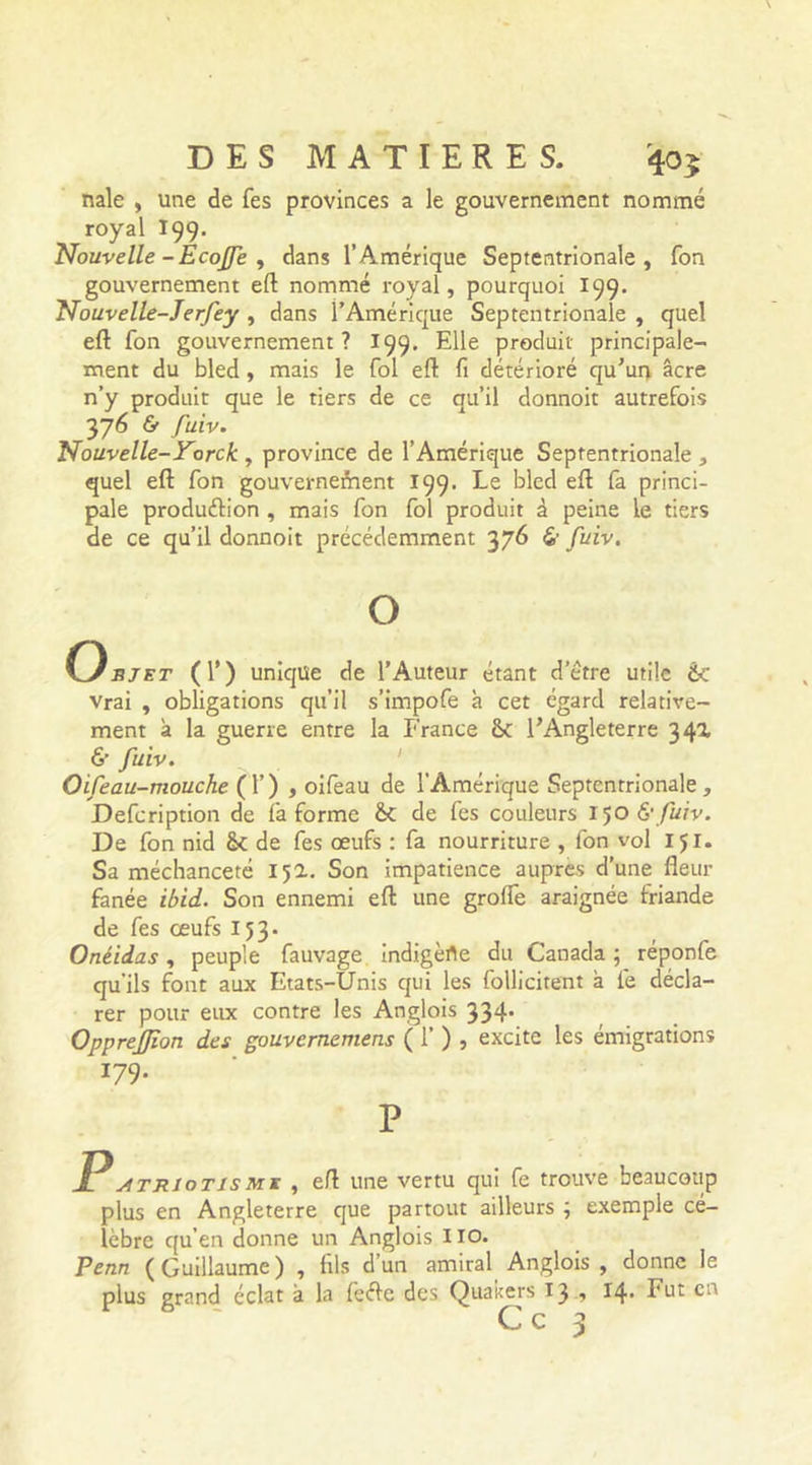 nale , une de Tes provinces a le gouvernement nommé royal 199. Nouvelle -Écojfe , dans l’Amérique Septentrionale, fon gouvernement eft nommé royal, pourquoi 199. Nouvelle-Jerfey , dans l’Amérique Septentrionale , quel eft Ton gouvernement? 199. Elle produit principale- ment du bled , mais le fol eft fi détérioré qu’un âcre n’y produit que le tiers de ce qu’il donnoit autrefois 376 &amp; /ùtv. Nouvelle-Yorck , province de l’Amérique Septentrionale , quel eft fon gouvernement 199. Le bled eft fa princi- pale production , mais fon fol produit à peine Le tiers de ce qu’il donnoit précédemment 376 &amp; fuiv. O Onjet (T) unique de l’Auteur étant d’è'tre utile fie vrai , obligations qu’il s’impofe à cet égard relative- ment à la guerre entre la France &lt;k l’Angleterre 34a &amp; fuiv. Oifeau-mouche (!’) , oifeau de l’Amérique Septentrionale, Defcription de fa forme &amp;C de fes couleurs 150 6'fuiv. De fon nid de fes œufs : fa nourriture , fon vol IJI. Sa méchanceté 152. Son impatience auprès d’une fleur fanée ibid. Son ennemi eft une grolfe araignée friande de fes œufs 153. Onéidas, peuple fauvage indigèrte du Canada ; réponfe qu’ils font aux Etats-Unis qui les follicitent à le décla- rer pour eux contre les Anglois 334. OppreJJîon des gouvernemens ( 1’ ) , excite les émigrations 179. P Jl atriot is mj , eft une vertu qui fe trouve beaucoup plus en Angleterre que partout ailleurs \ exemple cé- lèbre qu’en donne un Anglois 110. Penn ( Guillaume ) , fils d un amiral Anglois , donne le plus grand éclat à la feéie des Quakers 13 , 14- I'ut cn C c 3