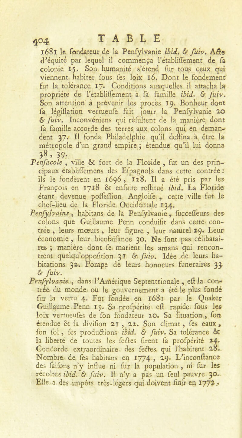 1681 le fondateur de la Penfylvanie ibid. & fuiv. A$e d’équité par lequel il commença l’établiflement de fa colonie 15. Son humanité s’étend fur tous ceux qui viennent habiter fous fes loix 16. Dont le fondement fut la tolérance 17. Conditions auxquelles il attacha la propriété de l’établilfement à fa famille ibid. & fuiv. Son attention à prévenir les procès 19. Bonheur dont fa légiflation vertueufe fait jouir la Penfylvanie 20 & fuiv. Inconvéniens qui réfuitent de la manière dont fa famille accorde des terres aux colons qui en deman- dent 37. Il fonda Philadelphie qu’il deftina à être la métropole d’un grand empire ; étendue qu’il lui donna 3^ » 39- Penfacole , ville &C fort de la Floride , fut un des prin- cipaux étabüflemens des Efpagnols dans cette contrée : ils le fondèrent en 1696 , I28. Il a été pris par les François en 1718 enfuite reftitué ibid. La Floride étant devenue pofleffion Angloife r cette ville fut le chef-lieu de la Floride Occidentale 134. Penfylvains, habitans de la Penfylvanie, fuccefleurs des colons que Guillaume Penn conduiftt dans cette con- trée , leurs mœurs, leur figure , leur naturel 29. Leur économie , leur bienfaifance 30. Ne font pas célibatai- res ; manière dont fe marient les amans qui rencon- trent quelqu’oppofition 31 & fuiv. Idée de leurs ha- bitations 32. Pompe de leurs honneurs funéraires 33 & fuiv. Penfylvanie , dans l’Amérique Septentrionale , eft la con- trée du monde ou le gouvernement a été le plus fondé fur la vertu 4. Fut fondée en 168 r par le Quaker Guillaume Penn 15. Sa profpérité efl: rapide- fous les loix vertueufes de fon fondateur 20. Sa fituation , fon étendue Sc fa divifion 21 , 22. Son climat, fes eaux, fon fol, fes productions- ibid. & fuiv. Sa tolérance ÔC la liberté de toutes les feétes firent fa profpérité 24, Condorde extraordinaire des feétes qui l’habitent 28. Nombre de fes habitans en 1774 , 29. L’inconftance des faifons n’y influe ni fur la population , ni fur les récoltes ibid. & fuiv. Il n’y a pas un feul pauvre 30. Elle a des impôts très-légers qui doivent finjr en 1772*