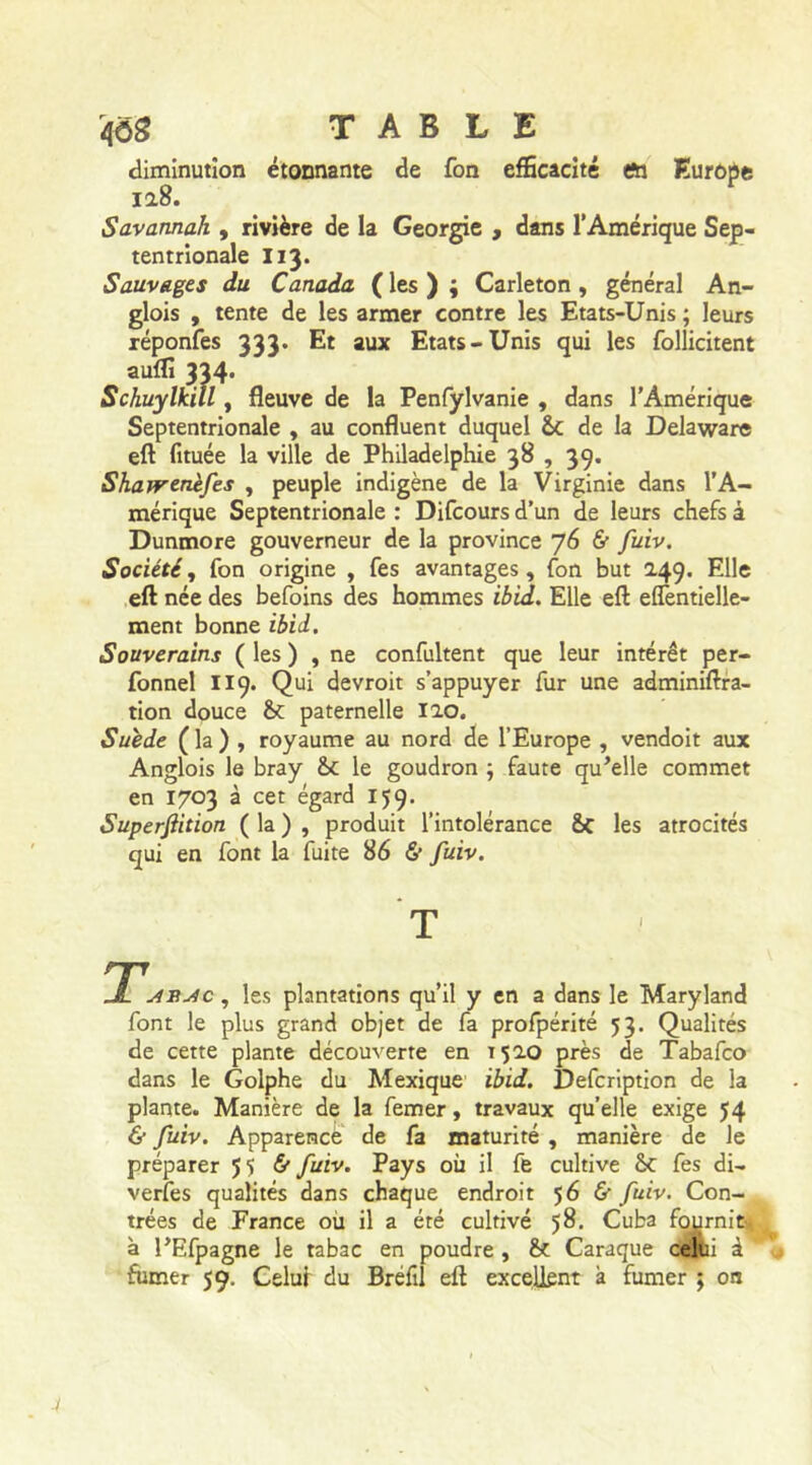 diminution étonnante de fon efficacité en Europe 128. Savannah , rivière de la Géorgie , dans l’Amérique Sep- tentrionale I13. Sauvages du Canada ( les ) ; Carleton , général An- glois , tente de les armer contre les Etats-Unis ; leurs réponfes 333. Et aux Etats-Unis qui les follicitent auffi 334* Schuylkill, fleuve de la Penfylvanie , dans l’Amérique Septentrionale , au confluent duquel &C de la Delaware eft fituée la ville de Philadelphie 38 , 39. Shawenèfes , peuple indigène de la Virginie dans l’A- mérique Septentrionale : Difcours d’un de leurs chefs à Dunmore gouverneur de la province 76 & fuiv. Société, fon origine , fes avantages, fon but 249. Elle eft née des befoins des hommes ibid. Elle eft elTentielle- ment bonne ibid. Souverains ( les ) , ne confultent que leur intérêt per- fonnel 119. Qui devroit s’appuyer fur une adminiftra- tion douce & paternelle 120. Suède ( la ) , royaume au nord de l’Europe , vendoit aux Anglois le bray &C le goudron ; faute qu’elle commet en 1703 à cet égard 159. Superfiition ( la ) , produit l’intolérance &c les atrocités qui en font la fuite 86 6’ fuiv. T *j4R Je, les plantations qu’il y en a dans le Maryland font le plus grand objet de fa profpérité 53. Qualités de cette plante découverte en T 520 près de Tabafco dans le Golphe du Mexique ibid. Defcription de la plante. Manière de la femer, travaux qu’elle exige 54 & fuiv. Apparence de fa maturité , manière de le préparer 55 & fuiv. Pays où il fe cultive &C fes di- verfes qualités dans chaque endroit 56 & fuiv. Con- trées de France où il a été cultivé 58. Cuba fournit à l’Efpagne le tabac en poudre , & Caraque celui à ’ fumer 59. Celui du Bréfil eft excellent à fumer ; on