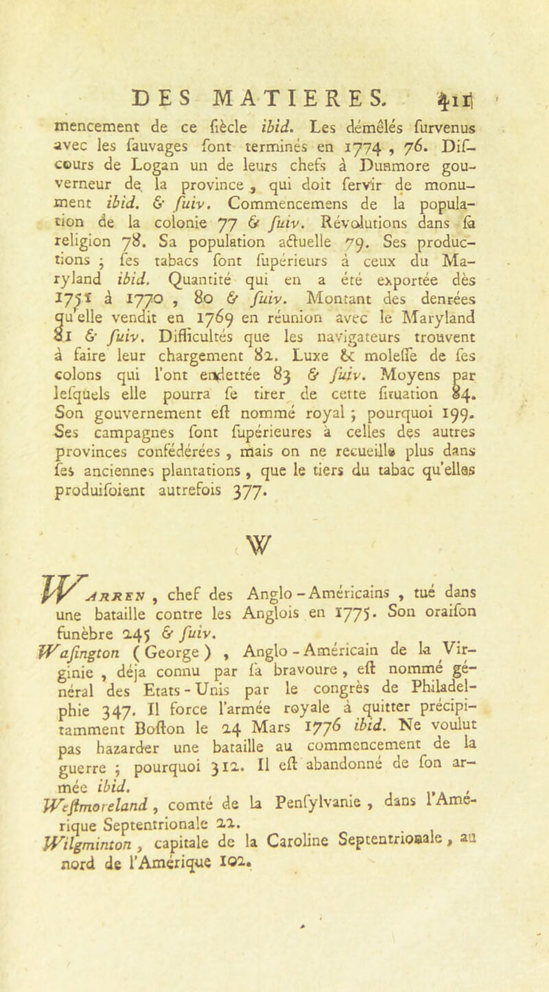 mencement de ce fiècle ibid. Les démêlés furvenus avec les fauvages font terminés en 1774 , 76. Dis- cours de Logan un de leurs chefs à Duamore gou- verneur de la province , qui doit Servir de monu- ment ibid. & fuiv. Commencemens de la popula- tion de la colonie 77 & fuiv. Révolutions dans là religion 78. Sa population aéfuelle 79. Ses produc- tions • Ses tabacs font fupérieurs à ceux du Ma- ryland ibid. Quantité qui en a été exportée dès I75I à 1770 , 80 & fuiv. Montant des denrées qu elle vendit en 1769 en réunion avec le Maryland ol 6- fuiv. Difficultés que les navigateurs trouvent à faire leur chargement 82. Luxe molefie de fes colons qui l’ont endettée 83 & fuiv. Moyens par lefquels elle pourra fe tirer de cette Situation 84. Son gouvernement eft nommé royal ; pourquoi 199. Ses campagnes font Supérieures à celles des autres provinces confédérées , mais on ne recueille plus dans fes anciennes plantations , que le tiers du tabac qu’elles produisent autrefois 377. W W arxen , chef des Anglo -Américains , tué dans une bataille contre les Anglois en 1775* Son oraifon funèbre 245 & fuiv. ff^afngton (George) , Anglo - Américain de la Vir- ginie , déjà connu par fa bravoure , eft nommé gé- néral des Etats-Unis par le congrès de Philadel- phie 347. Il force l’armée royale à quitter précipi- tamment Bofton le 24 Mars 1776 ibid- Ne voulut pas hazarder une bataille au commencement^ de la guerre ; pourquoi 312. Il eft abandonné de fon ar- mée ibid. , Wtftmoreland, comté de 1a Penfylvame , dans 1 Amé- rique Septentrionale 22. JVilgminton , capitale de la Caroline Septentrioeale, au nord de l’Amérique 102.