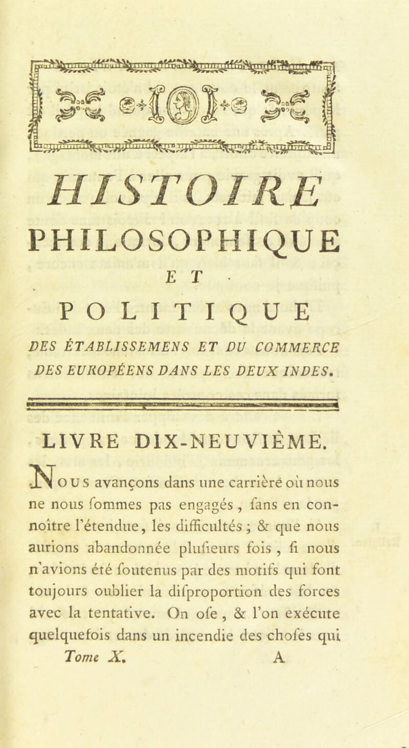 HISTOIRE PHILOSOPFÎIQUE E T POLITIQUE DES ÉTABLISSEMENS ET DU COMMERCE DES EUROPÉENS DANS LES DEUX INDES, LIVRE DlX-NEUVIÉME. O U s avançons dans une carrière où nous ne nous fommes pas engagés , fans en con- noître l’étendue, les difficultés ; & que nous aurions abandonnée plufieurs fols , 11 nous n’avions été foutenus par des motifs qui font toujours oublier la difproportion des forces avec la tentative. On ofe , & l’on exécute quelquefois dans un incendie des chofes qui Tome X, A