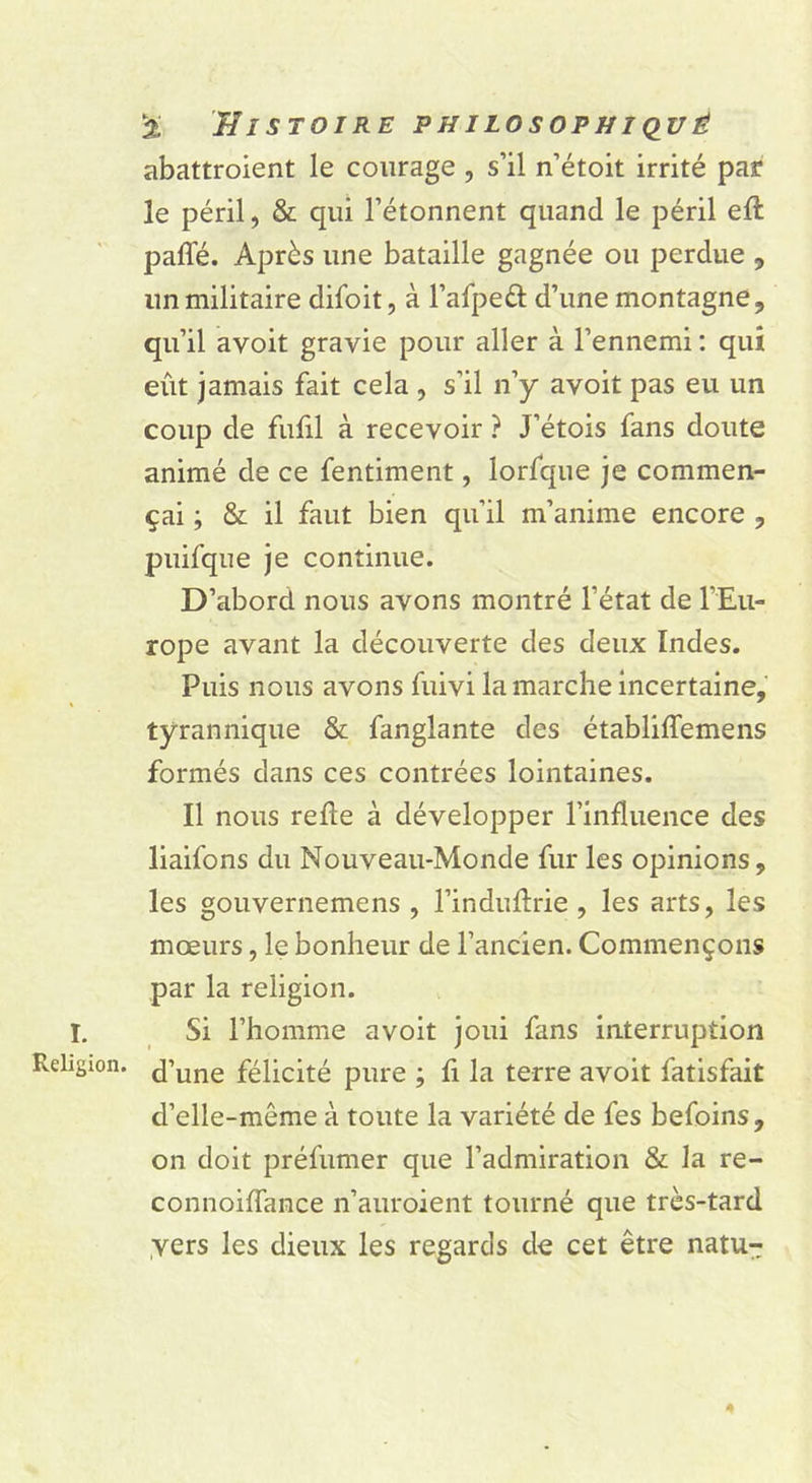 abattroient le courage , s’il n’étoit irrité par le péril, & qui l’étonnent quand le péril eft pafle. Après une bataille gagnée ou perdue , un militaire difoit, à l’afpeâ: d’une montagne, qu’il avoit gravie pour aller à l’ennemi : qui eût jamais fait cela , s’il n’y avoit pas eu un coup de fufil à recevoir ? J’étois fans doute animé de ce fentiment, lorfque je commen- çai ; & il faut bien qu’il m’anime encore , puifque je continue. D’abord nous avons montré l’état de l’Eu- rope avant la découverte des deux Indes. Puis nous avons fuivi la marche incertaine, tyrannique & fanglante des établiffemens formés dans ces contrées lointaines. Il nous refte à développer l’influence des liaifons du Nouveau-Monde fur les opinions, les gouvernemens , l’induflrie, les arts, les mœurs, le bonheur de l’ancien. Commençons par la religion. I, Si l’homme avoit joui fans interruption Religion. félicité pure ; h la terre avoit fatisfait d’elle-même à toute la variété de fes befoins, on doit préfumer que l’admiration & la re- connoiffance n’auroient tourné que très-tard .vers les dieux les regards de cet être natu-