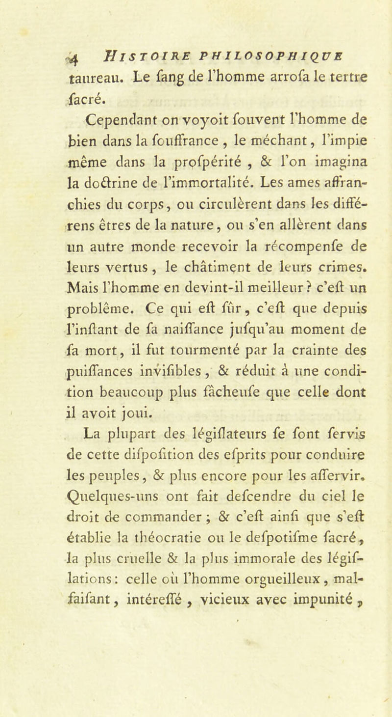 taureau. Le fang de l’homme arrofa le tertre facré. Cependant on voyoit fouvent l’homme de bien dans la foufFrance , le méchant, l’impie même dans la profpérité , & l’on imagina la doêlrine de l’immortalité. Les âmes affran- chies du corps, ou circulèrent dans les diffé- rens êtres de la nature, ou s’en allèrent dans un autre monde recevoir la récompenfe de leurs vertus, le châtiment de leurs crimes. Mais l’homme en devint-il meilleur? c’eft un problème. Ce qui eft fur, c’eft que depuis l’inflant de fa naiffance Jiifqu’au moment de fa mort, il fut tourmenté par la crainte des puiffances invifibles , & réduit à une condi- tion beaucoup plus fâcheufe que celle dont il avoit joui. La plupart des légiflateurs fe font fervis de cette difpolition des efprits pour conduire les peuples, 8f plus encore pour les affervlr. Quelques-uns ont fait defcendre du ciel le droit de commander ; & c’eff ainfi que s’eft établie la théocratie ou le defpotifme facré, la plus cruelle & la plus immorale des légif- latlons : celle où l’homme orgueilleux, mal- faifant, intéreffé , vicieux avec impunité ,