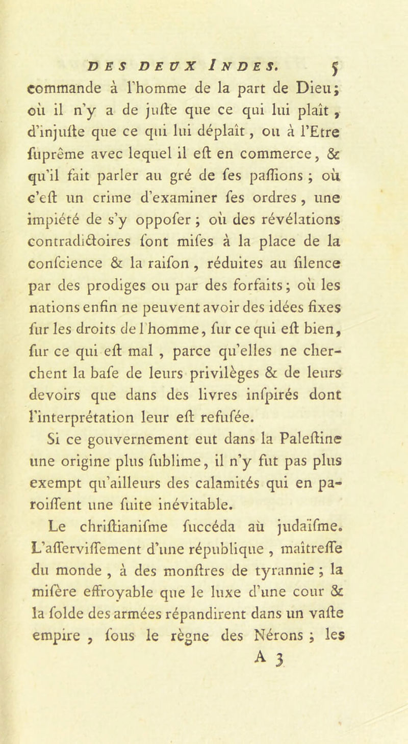 commande à l’homme de la part de Dieu; où il n’y a de julle que ce qui lui plaît , d’injulle que ce qui lui déplaît, ou à l’Etre fuprême avec lequel il eft en commerce, & qu’il fait parler au gré de fes pallions ; où c’eft un crime d’examiner fes ordres, une impiété de s’y oppofer ; où des révélations contradidoires font mifes à la place de la confcience & la raifon, réduites au filence par des prodiges ou par des forfaits ; où les nations enfin ne peuvent avoir des idées fixes fur les droits de l’homme, fur ce qui efl bien, fur ce qui eft mal , parce qu’elles ne cher- chent la bafe de leurs privilèges & de leurs devoirs que dans des livres infpirés dont l’interprétation leur eft refufée. Si ce gouvernement eut dans la Paleftine une origine plus fublime, il n’y fut pas plus exempt qu’ailleurs des calamités qui en pa- roiftent une fuite inévitable. Le chriftianifme fuccéda aü judaïfme. L’afferviftement d’une république , maîtrefte du monde , à des monftres de tyrannie ; la mifère effroyable que le luxe d’une cour & la folde des armées répandirent dans un vafte empire , fous le règne des Nérons ; les A 3