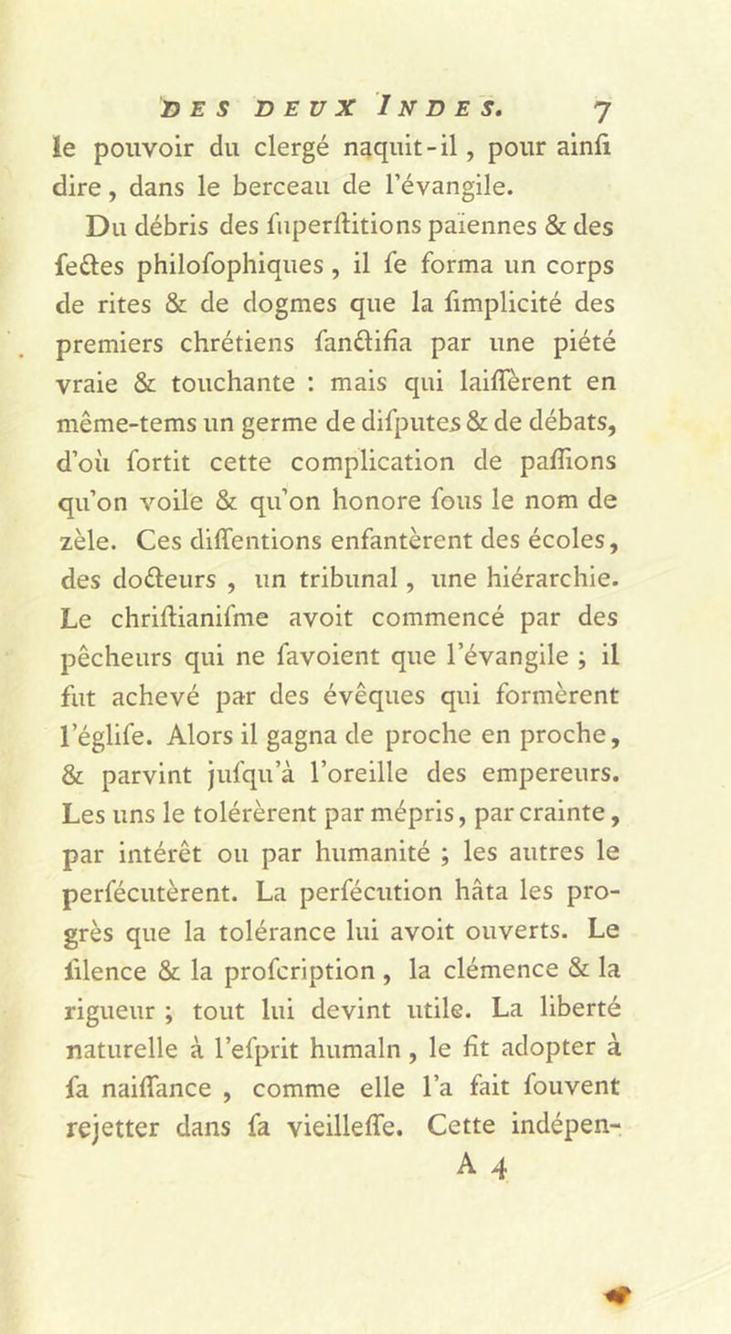 le pouvoir du clergé naquit-il, pour ainfi dire, dans le berceau de l’évangile. Du débris des fuperftitions païennes & des feûes philofophiques, il fe forma un corps de rites & de dogmes que la fimplicité des premiers chrétiens fanélifîa par une piété vraie & touchante : mais qui laiffèrent en même-tems un germe de difputes & de débats, d’où fortit cette complication de pallions qu’on voile & qu’on honore fous le nom de zèle. Ces diffentions enfantèrent des écoles, des doèleurs , un tribunal, une hiérarchie. Le chriftianifme avoit commencé par des pêcheurs qui ne favoient que l’évangile ; il fut achevé par des évêques qui formèrent l’églife. Alors il gagna de proche en proche, & parvint jufqu’à l’oreille des empereurs. Les uns le tolérèrent par mépris, par crainte, par intérêt ou par humanité ; les autres le perfécutèrent. La perfécution hâta les pro- grès que la tolérance lui avoit ouverts. Le lilence & la profcription , la clémence & la rigueur ; tout lui devint utile. La liberté naturelle à l’efprit humain, le fît adopter à fa naiflance , comme elle l’a fait fouvent rejetter dans fa vieilleffe. Cette indépen- A 4