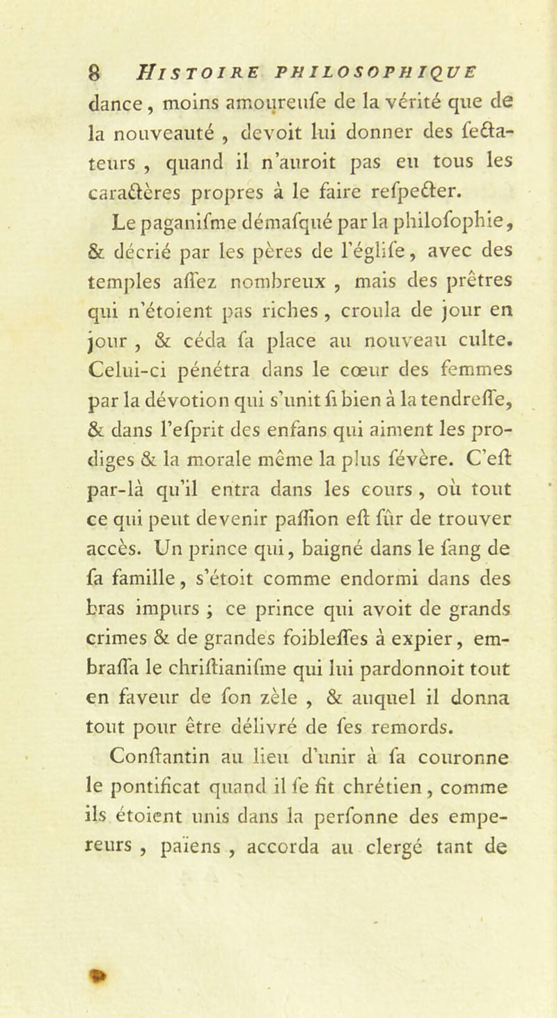 dance, moins amoureufe de la vérité que de la nouveauté , devoit lui donner des fefta- teurs , quand il n’auroit pas eu tous les caraélères propres à le faire refpeder. Le paganifme démafqué par la philofophie, & décrié par les pères de l’églife, avec des temples affez nombreux , mais des prêtres qui n’étoient pas riches, croula de jour en jour , & céda fa place au nouveau culte. Celui-ci pénétra dans le cœur des femmes par la dévotion qui s’unit fi bien à la tendreffe, & dans l’efprit des enfans qui aiment les pro- diges & la morale même la plus févère. C’eft par-là qu’il entra dans les cours , oii tout ce qui peut devenir paffion eft fûr de trouver accès. Un prince qui, baigné dans le fang de fa famille, s’étoit comme endormi dans des bras impurs ; ce prince qui avoit de grands crimes & de grandes foibleffes à expier, em- braffa le chriftianifme qui lui pardonnoit tout en faveur de fon zèle , & auquel il donna tout pour être délivré de fes remords. Condantin au lieu d’unir à fa couronne le pontificat quand il fe fit chrétien, comme ils étoicnt unis dans la perfonne des empe- reurs , païens , accorda au clergé tant de