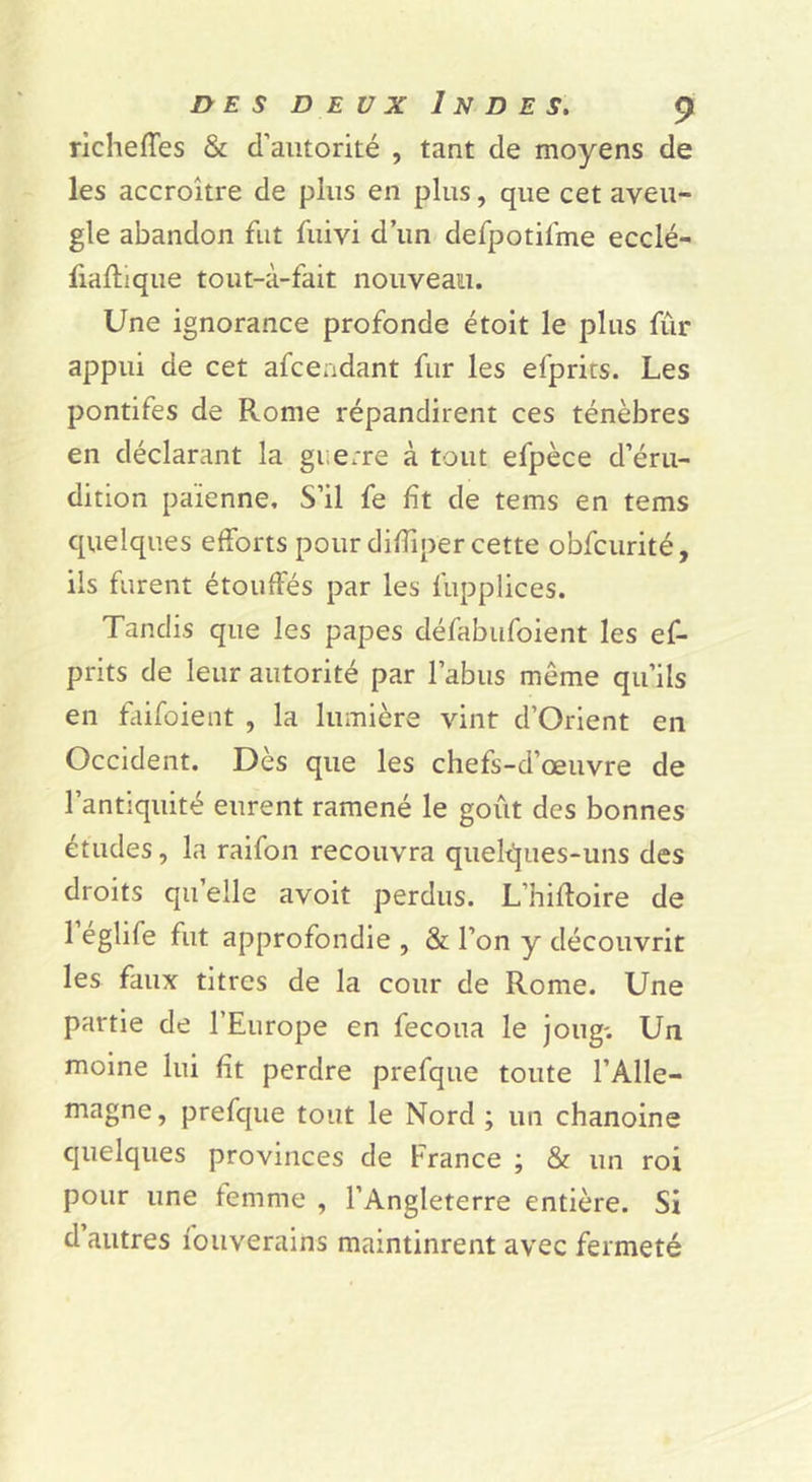 rlchefTes & d’autorité , tant de moyens de les accroître de plus en plus, que cet aveu- gle abandon fut fuivi d’un defpotifme ecclé- fiaftique tout-à-fait nouveau. Une ignorance profonde étoit le plus fur appui de cet afceadant fur les efprits. Les pontifes de Rome répandirent ces ténèbres en déclarant la guerre à tout efpèce d’éru- dition païenne. S’il fe fît de tems en tems quelques efforts pour diffiper cette obfcurité, ils furent étouffés par les fupplices. Tandis que les papes défabufoient les ef- prits de leur autorité par l’abus même qu’ils en faifoient , la lumière vint d’Orient en Occident. Dès que les chefs-d’œuvre de l’antiquité eurent ramené le goût des bonnes études, la raifon recouvra quelt!jues-uns des droits quelle avoit perdus. L’hifloire de 1 églife fut approfondie , & l’on y découvrit les faux titres de la cour de Rome. Une partie de l’Europe en fecoua le joug'. Un moine lui fît perdre prefque toute l’Alle- magne, prefque tout le Nord ; un chanoine quelques provinces de France ; & un roi pour une femme , l’Angleterre entière. Si d autres fouverains maintinrent avec fermeté