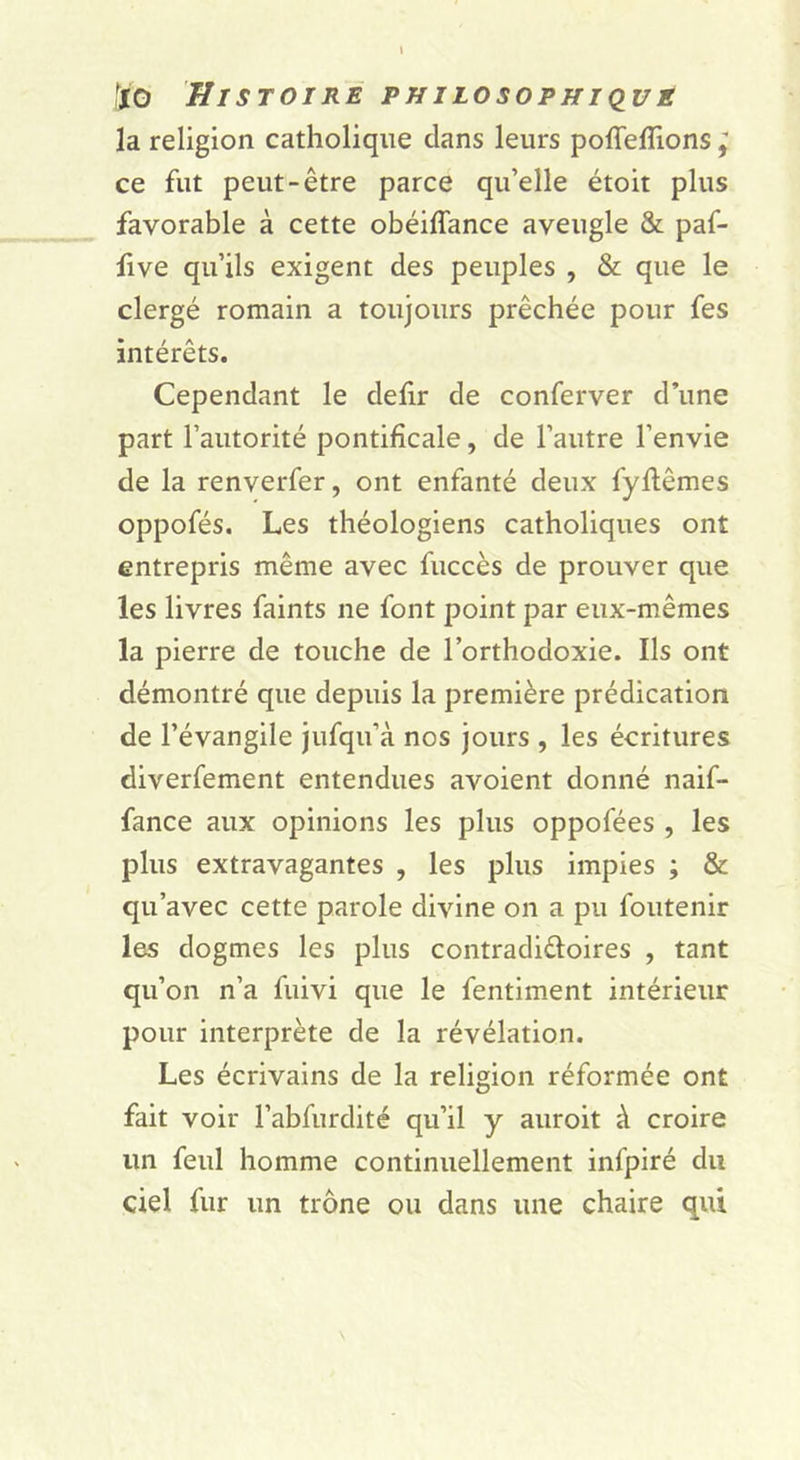 la religion catholique dans leurs poflefîions ^ ce fut peut-être parce qu’elle étoit plus favorable à cette obéiffance aveugle & paf- five qu’ils exigent des peuples , & que le clergé romain a toujours prêchée pour fes intérêts. Cependant le defir de conferver d’une part l’autorité pontificale, de l’autre l’envie de la renverfer, ont enfanté deux fyftêmes oppofés. Les théologiens catholiques ont entrepris même avec fuccès de prouver que les livres faints ne font point par eux-mêmes la pierre de touche de l’orthodoxie. Ils ont démontré que depuis la première prédication de l’évangile jufqu’à nos jours , les écritures diverfement entendues avoient donné naif- fance aux opinions les plus oppofées , les plus extravagantes , les plus impies ; & qu’avec cette parole divine on a pu foutenir les dogmes les plus contradiêloires , tant qu’on n’a fuivi que le fentiment intérieur pour interprète de la révélation. Les écrivains de la religion réformée ont fait voir l’abfurdité qu’il y auroit à croire un feul homme continuellement infpiré du ciel fur un trône ou dans une chaire qui