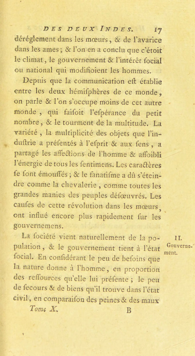 idéréglement dans les mœurs, & de l’avarice dans les âmes ; & l’on en a conclu que c’étoit le climat, le gouvernement & l’intérêt focial ou national qui modifioient les hommes. Depuis que la communication eft établie entre les deux hémifphères de ce monde, on parle & l’on s’occupe moins de cet autre monde , qui faifoit l’efpérance du petit nombre, & le tourment de la multitude. La variété , la multiplicité des objets que l’in- ^ duftrie a préfentés à l’efprit & aux fens , a partagé les afFeaions de l’homme & affoibli l’énergie de tous les fentimens. Les caradlères le font émouffés ; & le fanatifme a dû s’étein- dre comme la chevalerie , comme toutes les grandes manies des peuples défœuvrés. Les caufes de cette révolution dans les mœurs ^ ont influé encore plus rapidement fur les gouvernemens. La fociété vient naturellement de la po- pulation , & le gouvernement tient à l’état focial. En conflderant le peu de befoins que la nature donne a l’homme, en proportion des reflburces qu’elle lui préfente ; le peu de fecours & de biens qu’il trouve dans l’état civil, en comparaifon des peines & des maux Tonii X. B \ IL Gouverne-' ment.