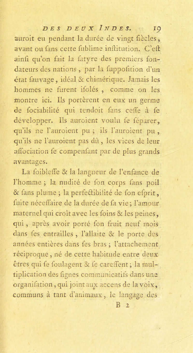 auroit eu pendant la durée de vingt {iècles, avant ou fans cette fiibüme inditution. C’efl: ainfi qu’on fait la fatyre des premiers fon- dateurs des nations , par la fiippofition d’un état fauvage, idéal & chimérique. Jamais les hommes ne furent ifolés , comme on les montre ici. Ils portèrent en eux un germe de fociabilité qui tendoit fans ceffe à fe développer. Ils auroient voulu fe féparer, qu’ils ne l’auroient pu ; ils l’auroient pu , qu’ils ne l’auroient pas dû, les vices de leur afîbciation fe compenfant par de plus grands avantages. La foibleife & la langueur de l’enfance de O l’homme ; la nudité de fon corps fans poil & fans plume ; la perfedibiüté de fon efprit, fuite néceffaire de la durée de fa vie; l’amour maternel qui croît avec les foin-s & les peines, qui, après avoir porté fon fruit neuf mois dans fes. entrailles , l’allaite & le porte des années entières dans fes bras ; l’attachement réciproque, né de cette habitude entre deux ctres qui fe foulagent & fe careiTent ; la mul- tiplication des fignes communicatifs dans une organifation, qui joint aux accens de la voix, communs à tant d’animaux, le langage des