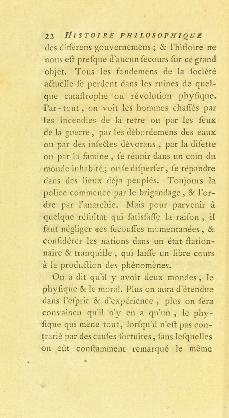 des difîerens gouvernemens ; & Thifloire rre nous efl prefque d’aucun fecours fur ce grand objet. Tous les fondemens de la fociété aftuelle fe perdent dans les ruines de quel- que cataftrophc ou révolution phyfiqne. Par-tout, on voit les hommes chaflés par les incendies de la terre ou par les feux de la guerre, par les débordemens des eaux ou par des infedes dévorans , par la difette ou par la famine , fe réunir dans un coin du monde inhabité.; ou fe difperfer, fe répandre dans des lieux déjà peuplés. Toujours la police com.mence par le brigandage, & l’or- dre par l’anarchie. Mais pour parvenir à quelque réfultat qui fatisfalfe la raifon , il faut négliger ees fecouffes momentanées, & confidérer les nations dans un état ftation- naire & tranquille , qui laiffe un libre cours à la produdion des phénomènes. On a dit qu’il y avoir deux mondes, le phyfique & le moral. Plus on aura d’étendue dans i’efprit & d’expérience , plus on fera convaincu qu’il n’y en a qu’un , le phy- fique qui mène tout, lorfqu’ü n’eft pas con- trarié par descaufes fortuites, fans lefquelles on eût conflamment remarqué le même